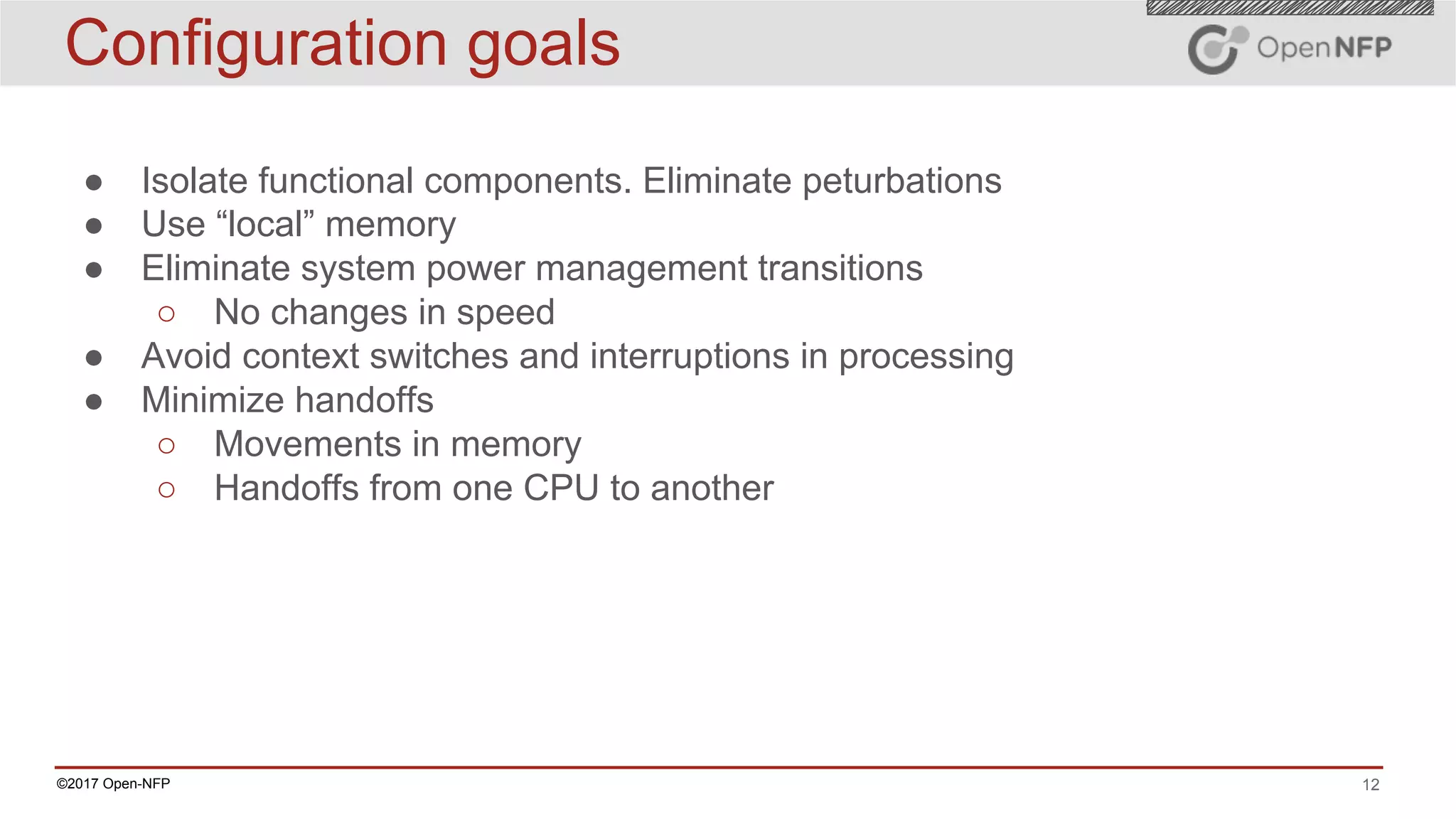 12©2017 Open-NFP
Configuration goals
● Isolate functional components. Eliminate peturbations
● Use “local” memory
● Eliminate system power management transitions
○ No changes in speed
● Avoid context switches and interruptions in processing
● Minimize handoffs
○ Movements in memory
○ Handoffs from one CPU to another
 