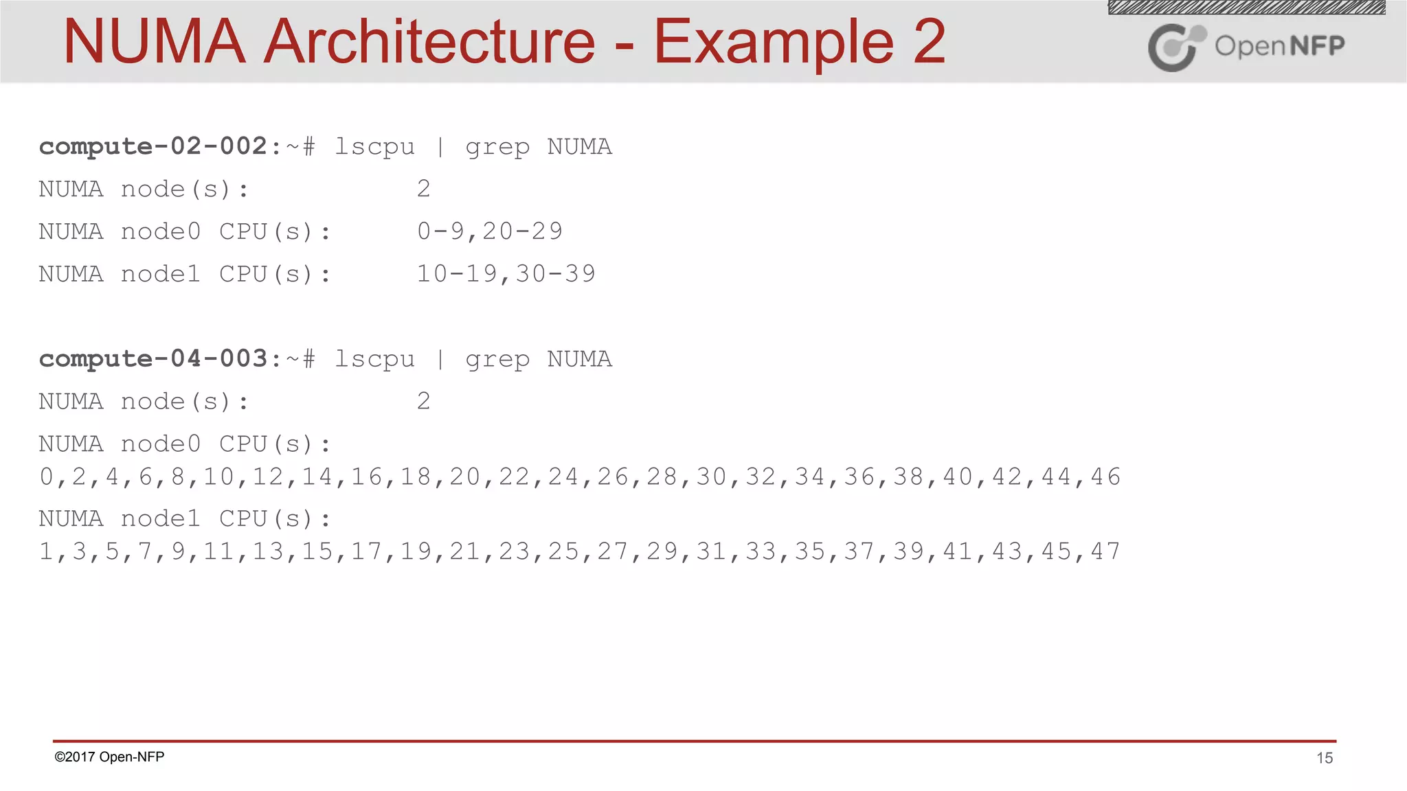 15©2017 Open-NFP
NUMA Architecture - Example 2
compute-02-002:~# lscpu | grep NUMA
NUMA node(s): 2
NUMA node0 CPU(s): 0-9,20-29
NUMA node1 CPU(s): 10-19,30-39
compute-04-003:~# lscpu | grep NUMA
NUMA node(s): 2
NUMA node0 CPU(s):
0,2,4,6,8,10,12,14,16,18,20,22,24,26,28,30,32,34,36,38,40,42,44,46
NUMA node1 CPU(s):
1,3,5,7,9,11,13,15,17,19,21,23,25,27,29,31,33,35,37,39,41,43,45,47
 