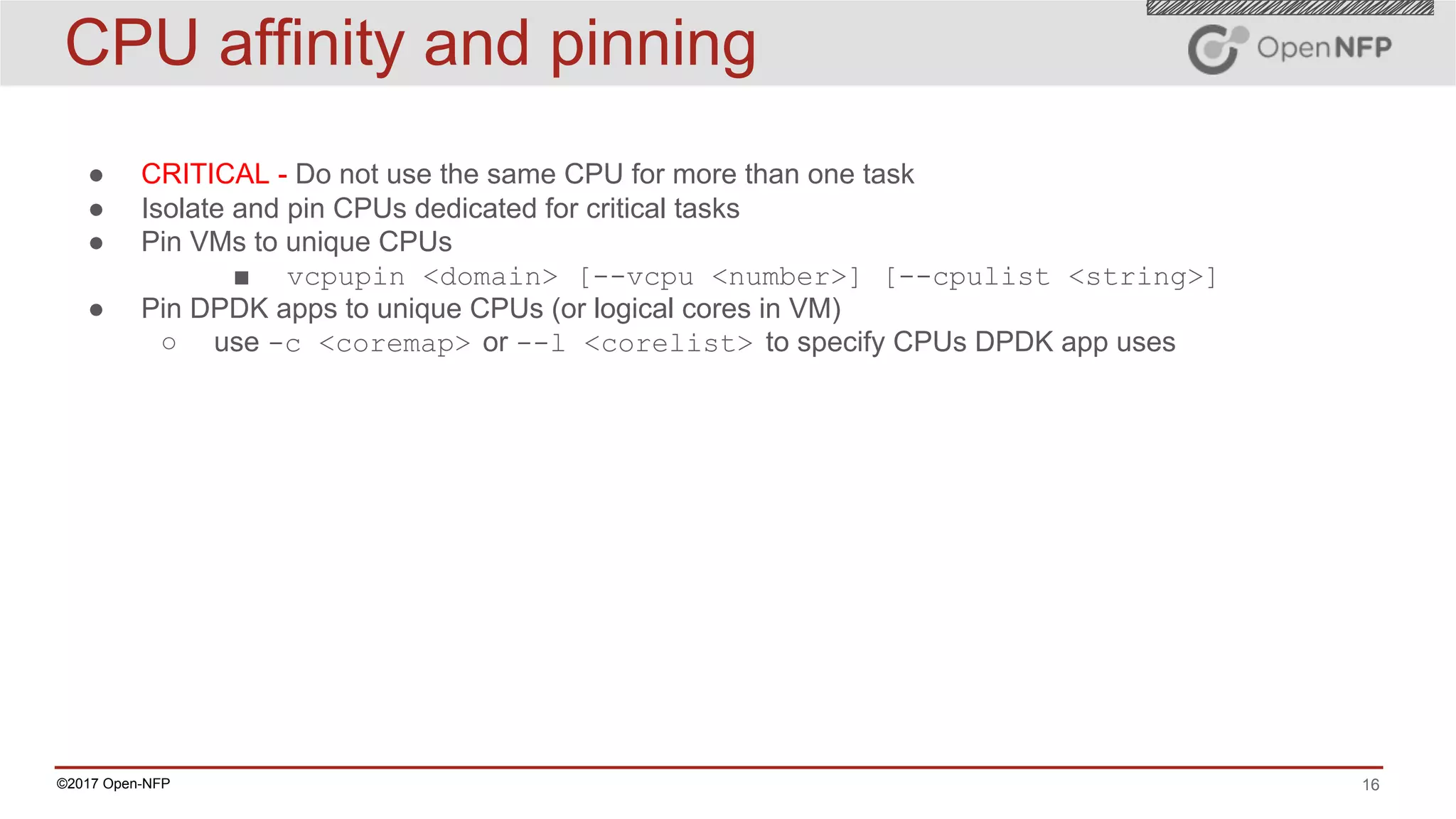 16©2017 Open-NFP
● CRITICAL - Do not use the same CPU for more than one task
● Isolate and pin CPUs dedicated for critical tasks
● Pin VMs to unique CPUs
■ vcpupin <domain> [--vcpu <number>] [--cpulist <string>]
● Pin DPDK apps to unique CPUs (or logical cores in VM)
○ use -c <coremap> or --l <corelist> to specify CPUs DPDK app uses
CPU affinity and pinning
 