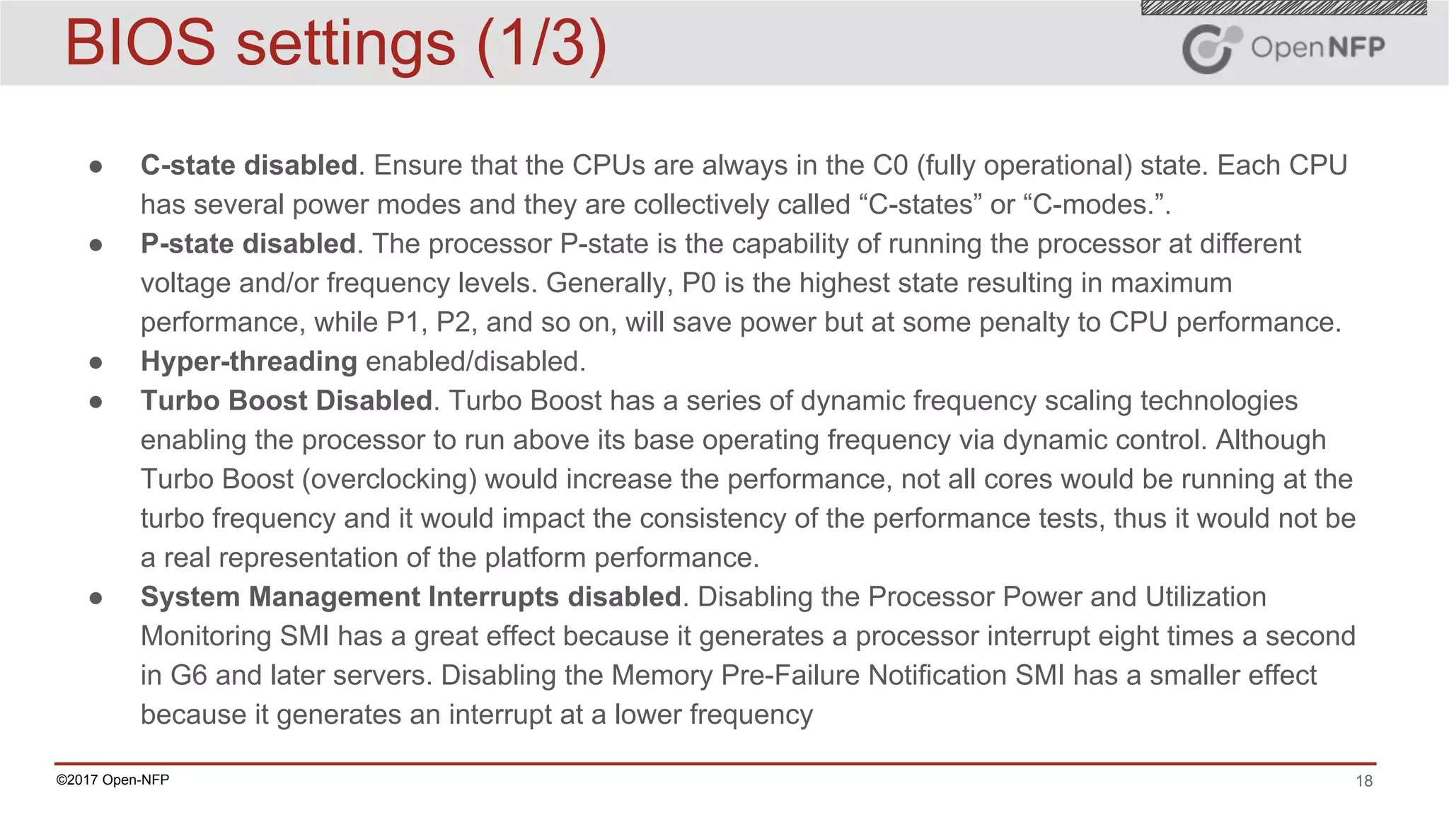 18©2017 Open-NFP
BIOS settings (1/3)
● C-state disabled. Ensure that the CPUs are always in the C0 (fully operational) state. Each CPU
has several power modes and they are collectively called “C-states” or “C-modes.”.
● P-state disabled. The processor P-state is the capability of running the processor at different
voltage and/or frequency levels. Generally, P0 is the highest state resulting in maximum
performance, while P1, P2, and so on, will save power but at some penalty to CPU performance.
● Hyper-threading enabled/disabled.
● Turbo Boost Disabled. Turbo Boost has a series of dynamic frequency scaling technologies
enabling the processor to run above its base operating frequency via dynamic control. Although
Turbo Boost (overclocking) would increase the performance, not all cores would be running at the
turbo frequency and it would impact the consistency of the performance tests, thus it would not be
a real representation of the platform performance.
● System Management Interrupts disabled. Disabling the Processor Power and Utilization
Monitoring SMI has a great effect because it generates a processor interrupt eight times a second
in G6 and later servers. Disabling the Memory Pre-Failure Notification SMI has a smaller effect
because it generates an interrupt at a lower frequency
 