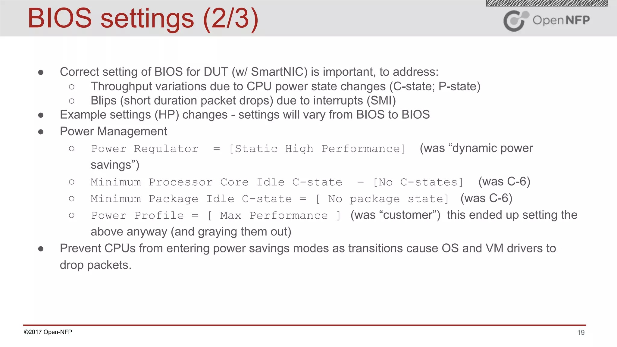 19©2017 Open-NFP
BIOS settings (2/3)
● Correct setting of BIOS for DUT (w/ SmartNIC) is important, to address:
○ Throughput variations due to CPU power state changes (C-state; P-state)
○ Blips (short duration packet drops) due to interrupts (SMI)
● Example settings (HP) changes - settings will vary from BIOS to BIOS
● Power Management
○ Power Regulator = [Static High Performance] (was “dynamic power
savings”)
○ Minimum Processor Core Idle C-state = [No C-states] (was C-6)
○ Minimum Package Idle C-state = [ No package state] (was C-6)
○ Power Profile = [ Max Performance ] (was “customer”) this ended up setting the
above anyway (and graying them out)
● Prevent CPUs from entering power savings modes as transitions cause OS and VM drivers to
drop packets.
 