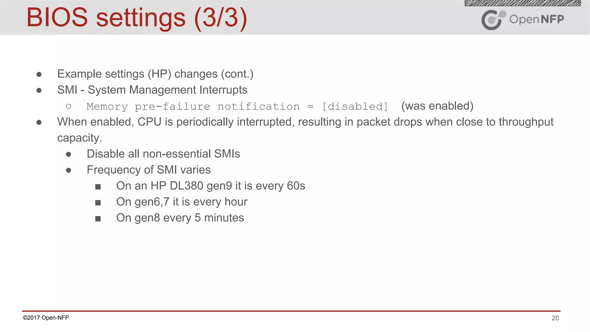 20©2017 Open-NFP
BIOS settings (3/3)
● Example settings (HP) changes (cont.)
● SMI - System Management Interrupts
○ Memory pre-failure notification = [disabled] (was enabled)
● When enabled, CPU is periodically interrupted, resulting in packet drops when close to throughput
capacity.
● Disable all non-essential SMIs
● Frequency of SMI varies
■ On an HP DL380 gen9 it is every 60s
■ On gen6,7 it is every hour
■ On gen8 every 5 minutes
 