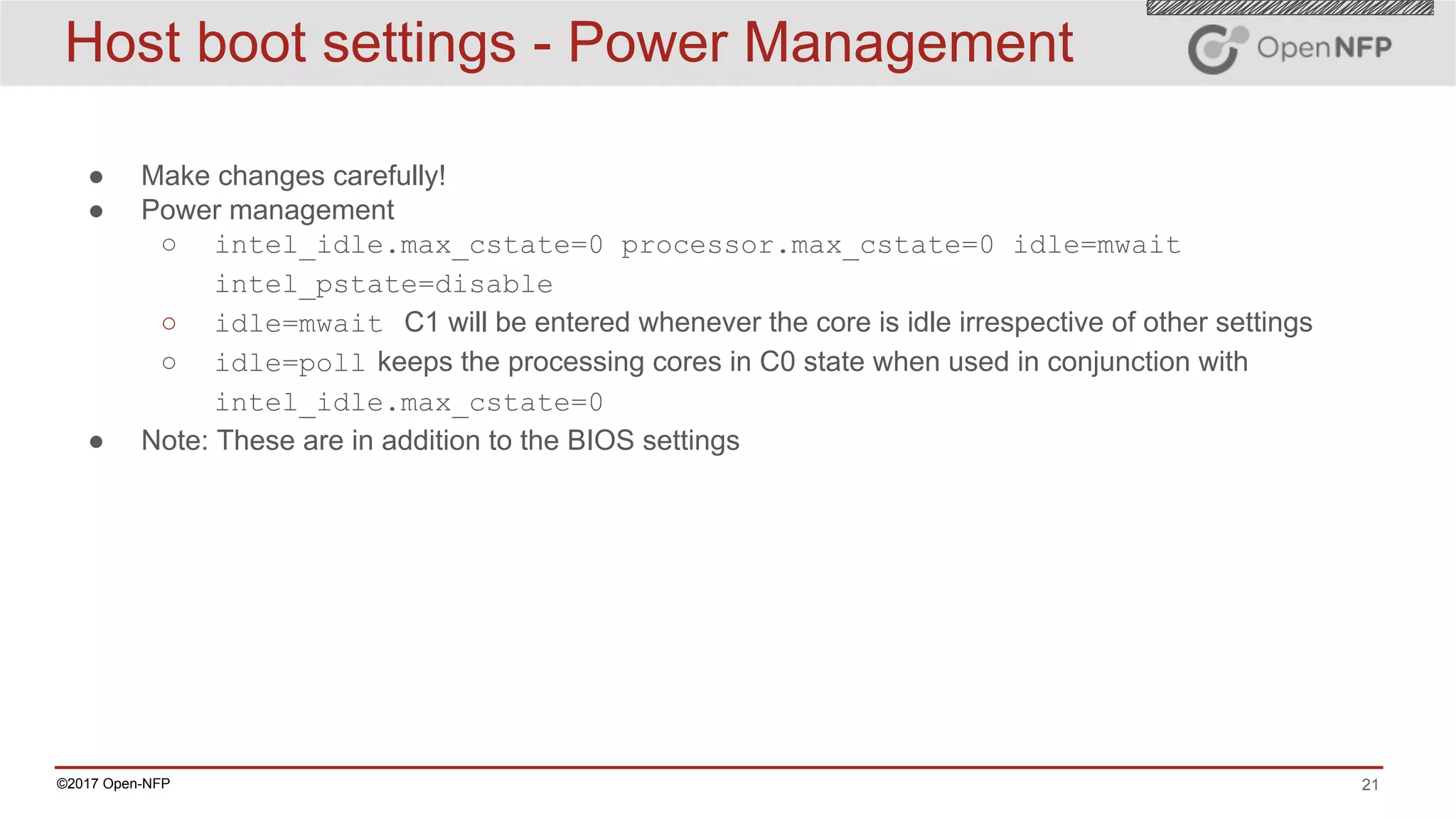 21©2017 Open-NFP
Host boot settings - Power Management
● Make changes carefully!
● Power management
○ intel_idle.max_cstate=0 processor.max_cstate=0 idle=mwait
intel_pstate=disable
○ idle=mwait C1 will be entered whenever the core is idle irrespective of other settings
○ idle=poll keeps the processing cores in C0 state when used in conjunction with
intel_idle.max_cstate=0
● Note: These are in addition to the BIOS settings
 