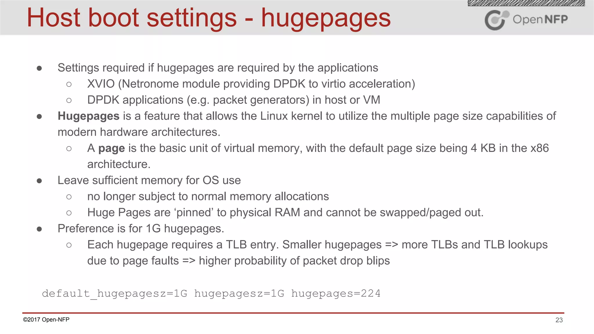 23©2017 Open-NFP
Host boot settings - hugepages
● Settings required if hugepages are required by the applications
○ XVIO (Netronome module providing DPDK to virtio acceleration)
○ DPDK applications (e.g. packet generators) in host or VM
● Hugepages is a feature that allows the Linux kernel to utilize the multiple page size capabilities of
modern hardware architectures.
○ A page is the basic unit of virtual memory, with the default page size being 4 KB in the x86
architecture.
● Leave sufficient memory for OS use
○ no longer subject to normal memory allocations
○ Huge Pages are ‘pinned’ to physical RAM and cannot be swapped/paged out.
● Preference is for 1G hugepages.
○ Each hugepage requires a TLB entry. Smaller hugepages => more TLBs and TLB lookups
due to page faults => higher probability of packet drop blips
default_hugepagesz=1G hugepagesz=1G hugepages=224
 