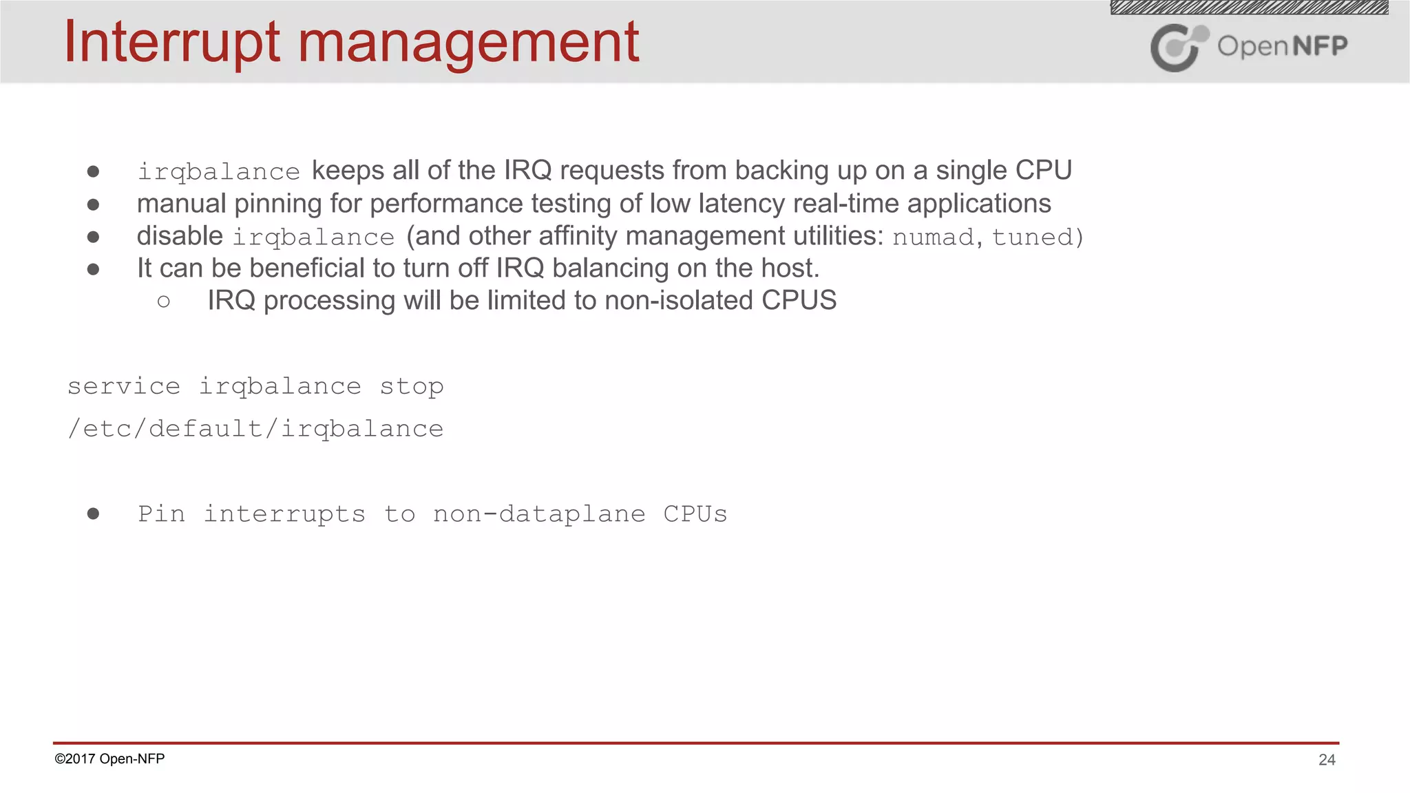 24©2017 Open-NFP
Interrupt management
● irqbalance keeps all of the IRQ requests from backing up on a single CPU
● manual pinning for performance testing of low latency real-time applications
● disable irqbalance (and other affinity management utilities: numad, tuned)
● It can be beneficial to turn off IRQ balancing on the host.
○ IRQ processing will be limited to non-isolated CPUS
service irqbalance stop
/etc/default/irqbalance
● Pin interrupts to non-dataplane CPUs
 
