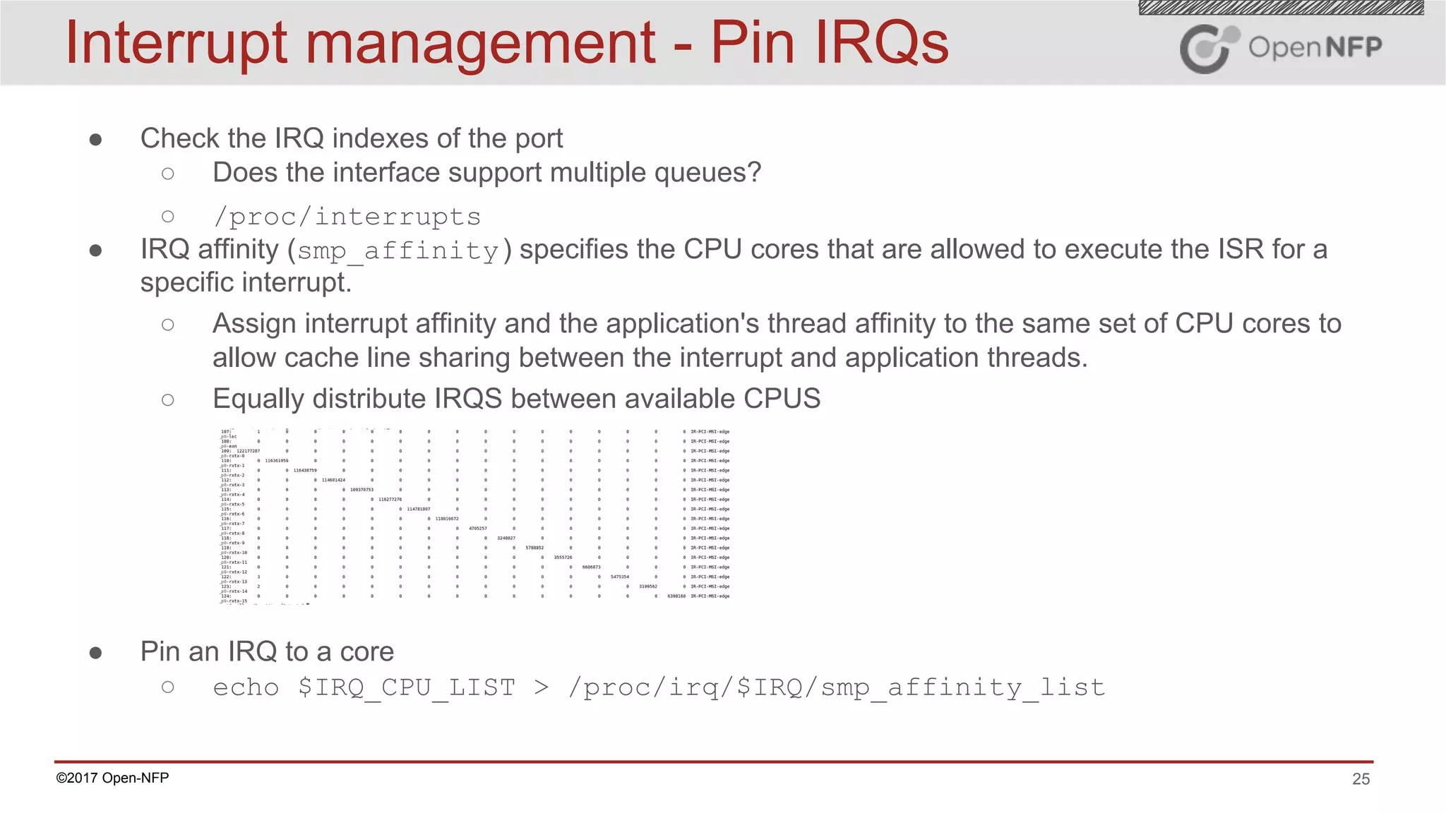 25©2017 Open-NFP
Interrupt management - Pin IRQs
● Check the IRQ indexes of the port
○ Does the interface support multiple queues?
○ /proc/interrupts
● IRQ affinity (smp_affinity) specifies the CPU cores that are allowed to execute the ISR for a
specific interrupt.
○ Assign interrupt affinity and the application's thread affinity to the same set of CPU cores to
allow cache line sharing between the interrupt and application threads.
○ Equally distribute IRQS between available CPUS
● Pin an IRQ to a core
○ echo $IRQ_CPU_LIST > /proc/irq/$IRQ/smp_affinity_list
 