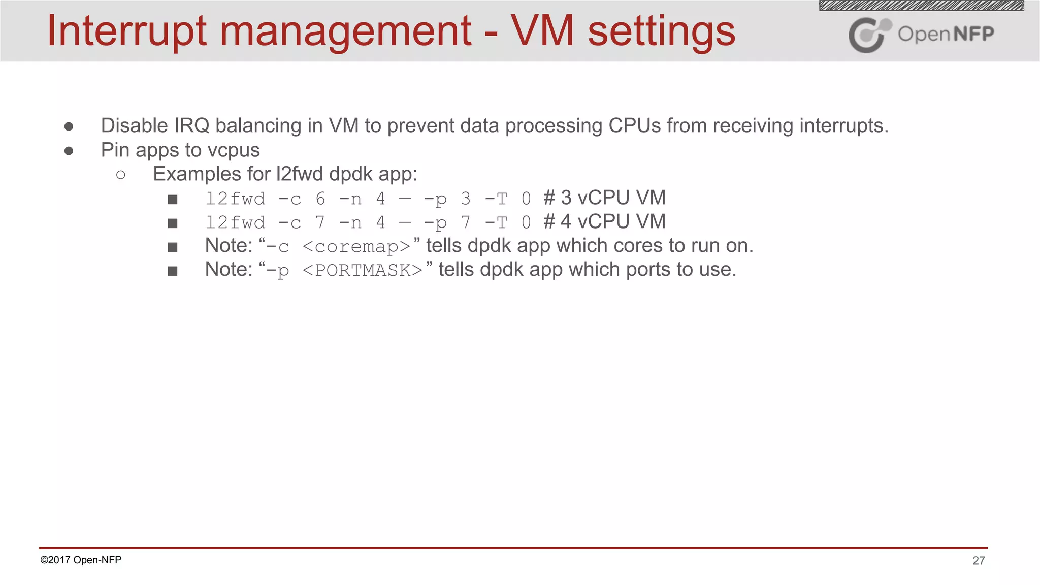 27©2017 Open-NFP
Interrupt management - VM settings
● Disable IRQ balancing in VM to prevent data processing CPUs from receiving interrupts.
● Pin apps to vcpus
○ Examples for l2fwd dpdk app:
■ l2fwd -c 6 -n 4 — -p 3 -T 0 # 3 vCPU VM
■ l2fwd -c 7 -n 4 — -p 7 -T 0 # 4 vCPU VM
■ Note: “-c <coremap>” tells dpdk app which cores to run on.
■ Note: “-p <PORTMASK>” tells dpdk app which ports to use.
 