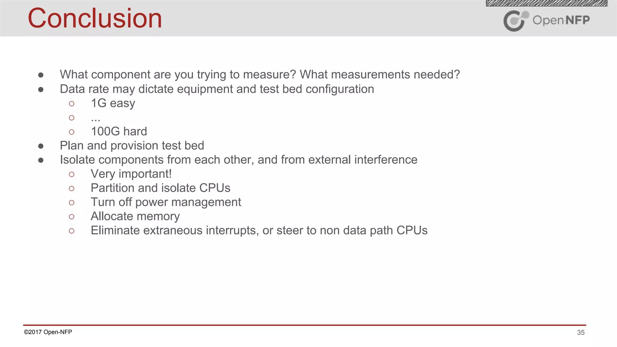 35©2017 Open-NFP
Conclusion
● What component are you trying to measure? What measurements needed?
● Data rate may dictate equipment and test bed configuration
○ 1G easy
○ ...
○ 100G hard
● Plan and provision test bed
● Isolate components from each other, and from external interference
○ Very important!
○ Partition and isolate CPUs
○ Turn off power management
○ Allocate memory
○ Eliminate extraneous interrupts, or steer to non data path CPUs
 