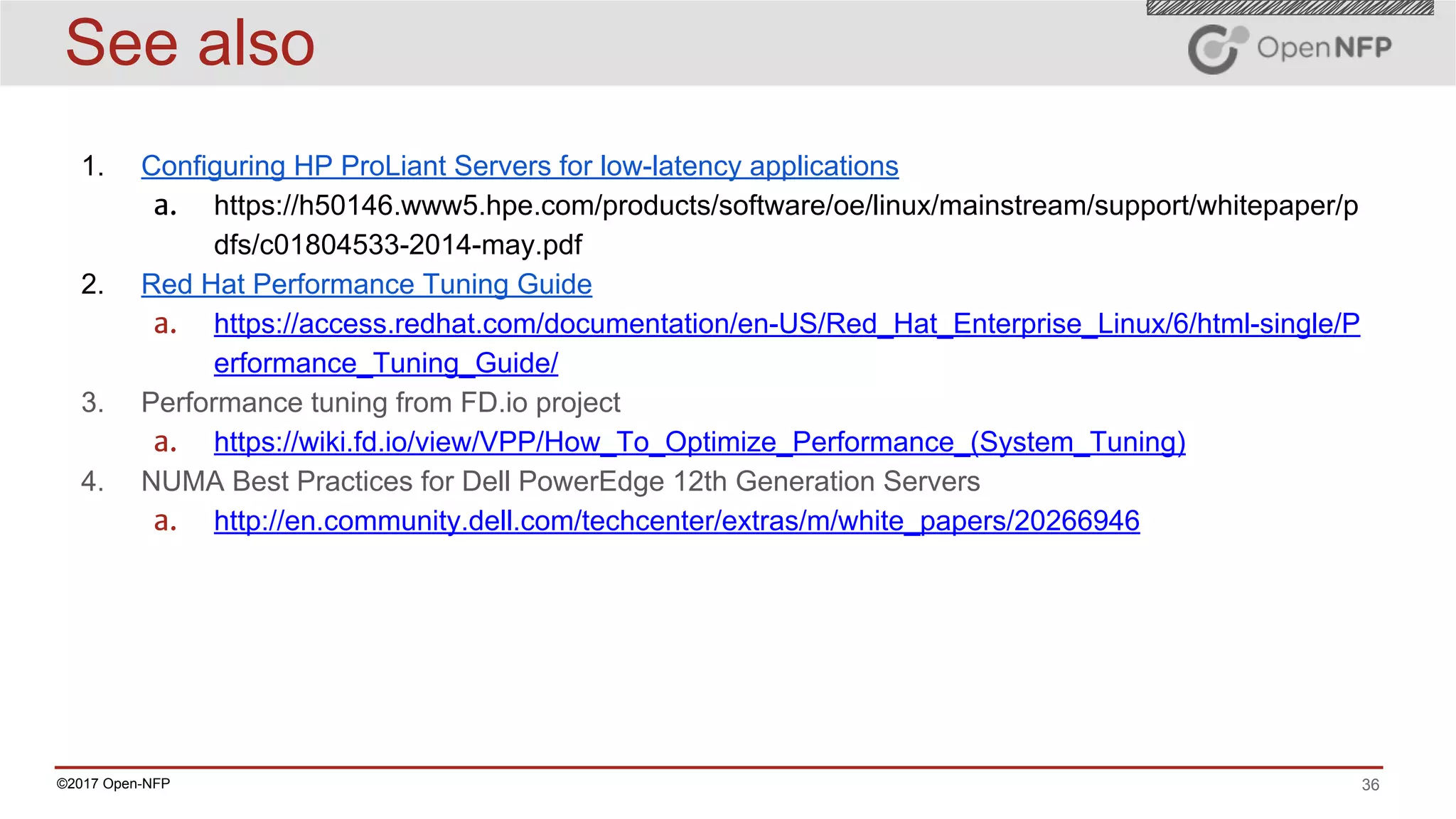 36©2017 Open-NFP
See also
1. Configuring HP ProLiant Servers for low-latency applications
a. https://h50146.www5.hpe.com/products/software/oe/linux/mainstream/support/whitepaper/p
dfs/c01804533-2014-may.pdf
2. Red Hat Performance Tuning Guide
a. https://access.redhat.com/documentation/en-US/Red_Hat_Enterprise_Linux/6/html-single/P
erformance_Tuning_Guide/
3. Performance tuning from FD.io project
a. https://wiki.fd.io/view/VPP/How_To_Optimize_Performance_(System_Tuning)
4. NUMA Best Practices for Dell PowerEdge 12th Generation Servers
a. http://en.community.dell.com/techcenter/extras/m/white_papers/20266946
 