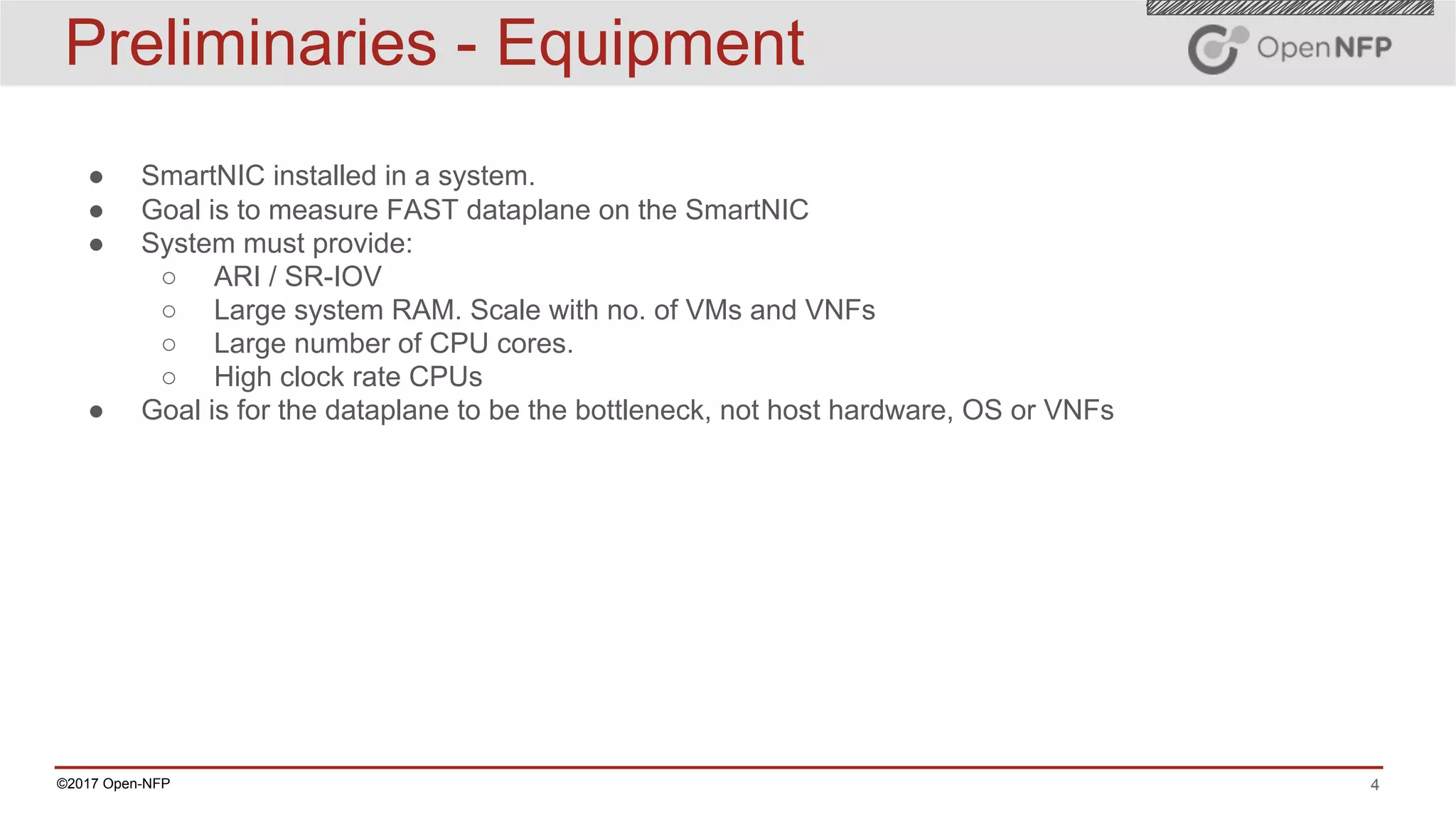 4©2017 Open-NFP
Preliminaries - Equipment
● SmartNIC installed in a system.
● Goal is to measure FAST dataplane on the SmartNIC
● System must provide:
○ ARI / SR-IOV
○ Large system RAM. Scale with no. of VMs and VNFs
○ Large number of CPU cores.
○ High clock rate CPUs
● Goal is for the dataplane to be the bottleneck, not host hardware, OS or VNFs
 