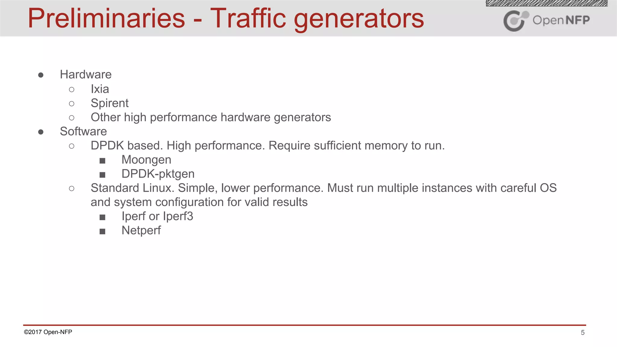 5©2017 Open-NFP
Preliminaries - Traffic generators
● Hardware
○ Ixia
○ Spirent
○ Other high performance hardware generators
● Software
○ DPDK based. High performance. Require sufficient memory to run.
■ Moongen
■ DPDK-pktgen
○ Standard Linux. Simple, lower performance. Must run multiple instances with careful OS
and system configuration for valid results
■ Iperf or Iperf3
■ Netperf
 