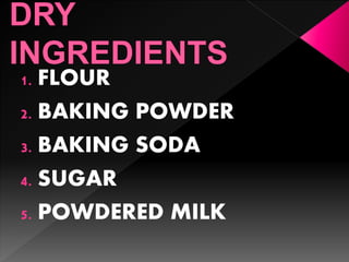 1. FLOUR
2. BAKING POWDER
3. BAKING SODA
4. SUGAR
5. POWDERED MILK
 