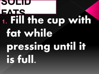 1. Fill the cup with
fat while
pressing until it
is full.
 