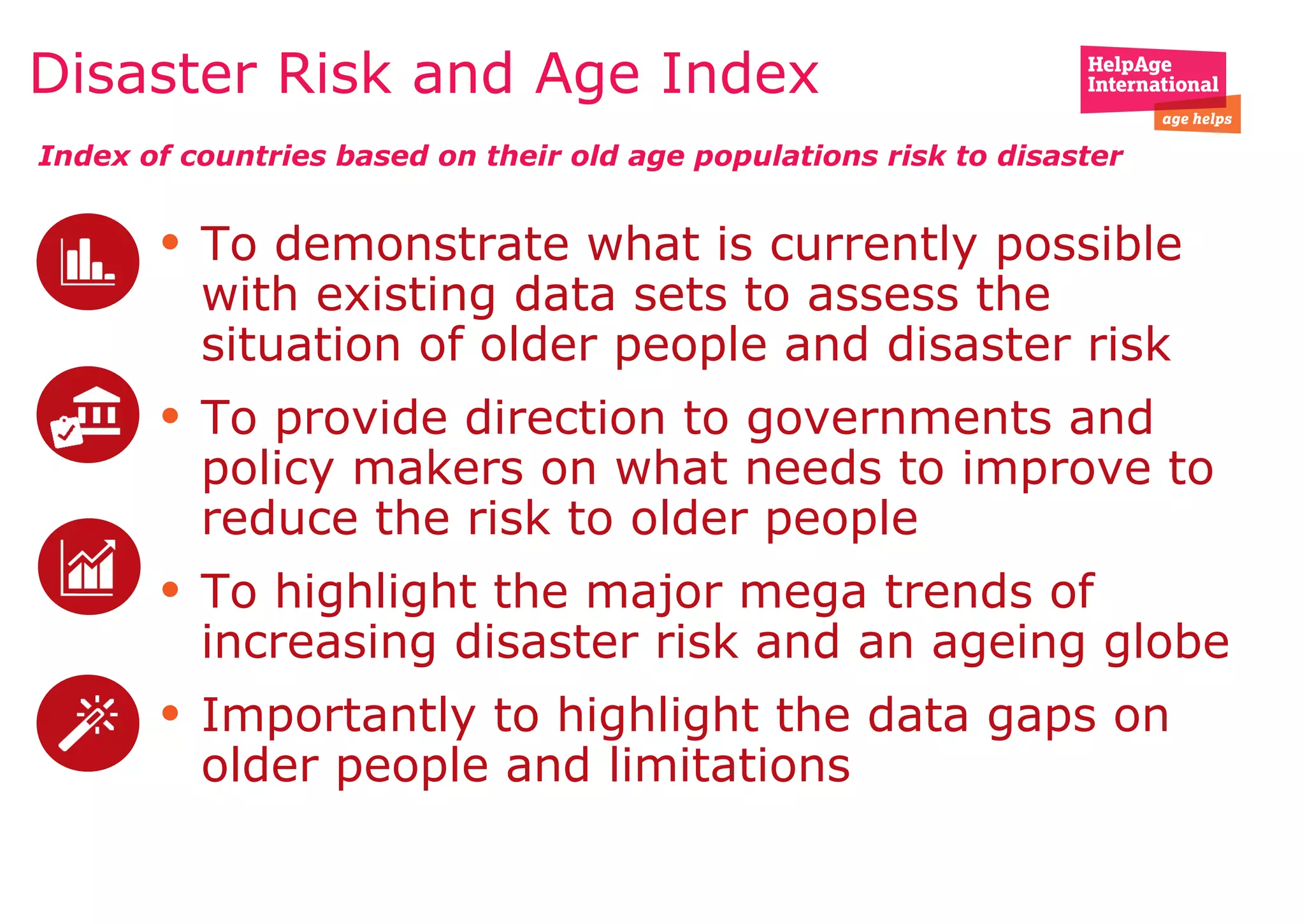 • To demonstrate what is currently possible
with existing data sets to assess the
situation of older people and disaster risk
• To provide direction to governments and
policy makers on what needs to improve to
reduce the risk to older people
• To highlight the major mega trends of
increasing disaster risk and an ageing globe
• Importantly to highlight the data gaps on
older people and limitations
Disaster Risk and Age Index
Index of countries based on their old age populations risk to disaster
 