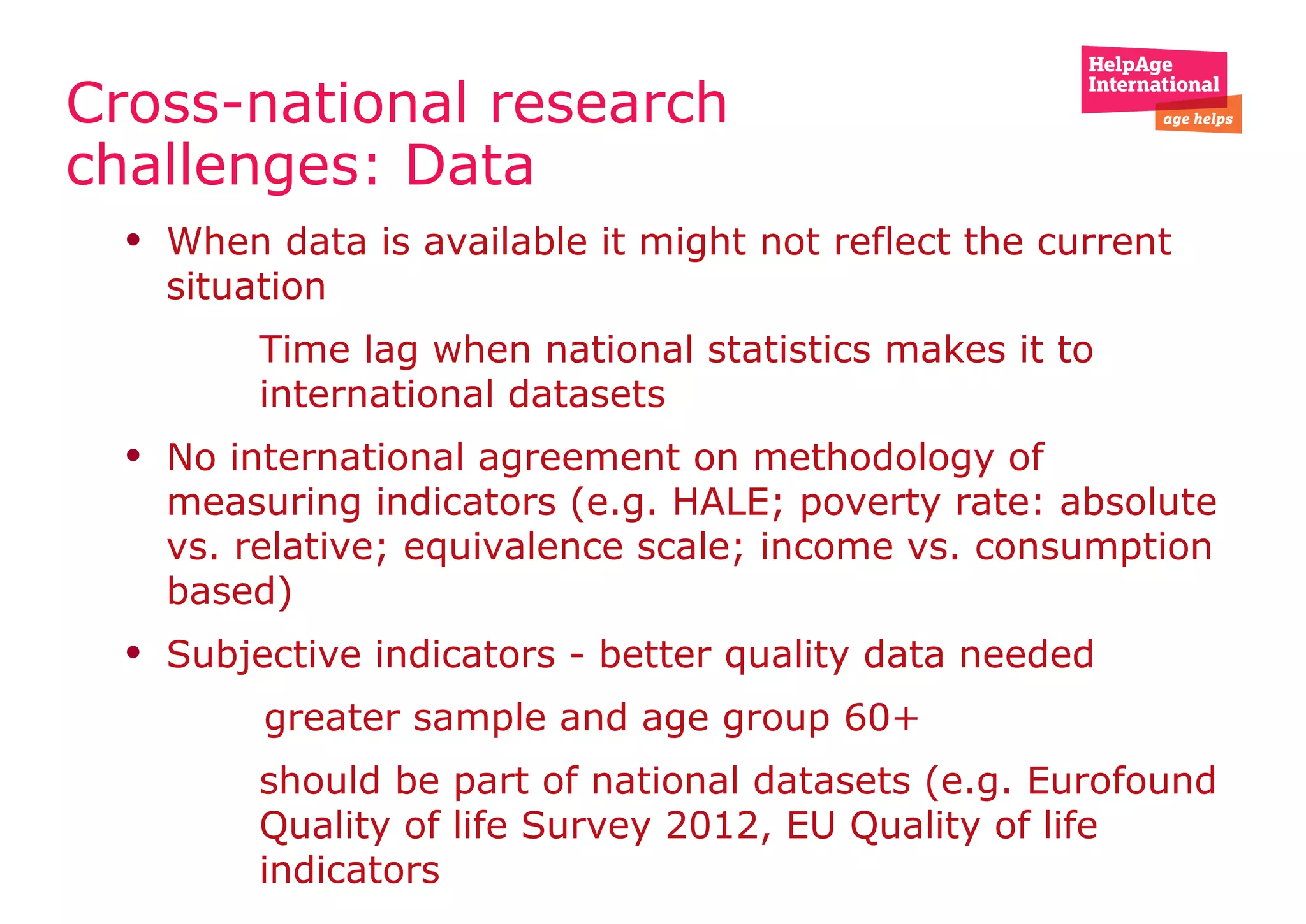 Cross-national research
challenges: Data
• When data is available it might not reflect the current
situation
• Time lag when national statistics makes it to
international datasets
• No international agreement on methodology of
measuring indicators (e.g. HALE; poverty rate: absolute
vs. relative; equivalence scale; income vs. consumption
based)
• Subjective indicators - better quality data needed
greater sample and age group 60+
• should be part of national datasets (e.g. Eurofound
Quality of life Survey 2012, EU Quality of life
indicators
 