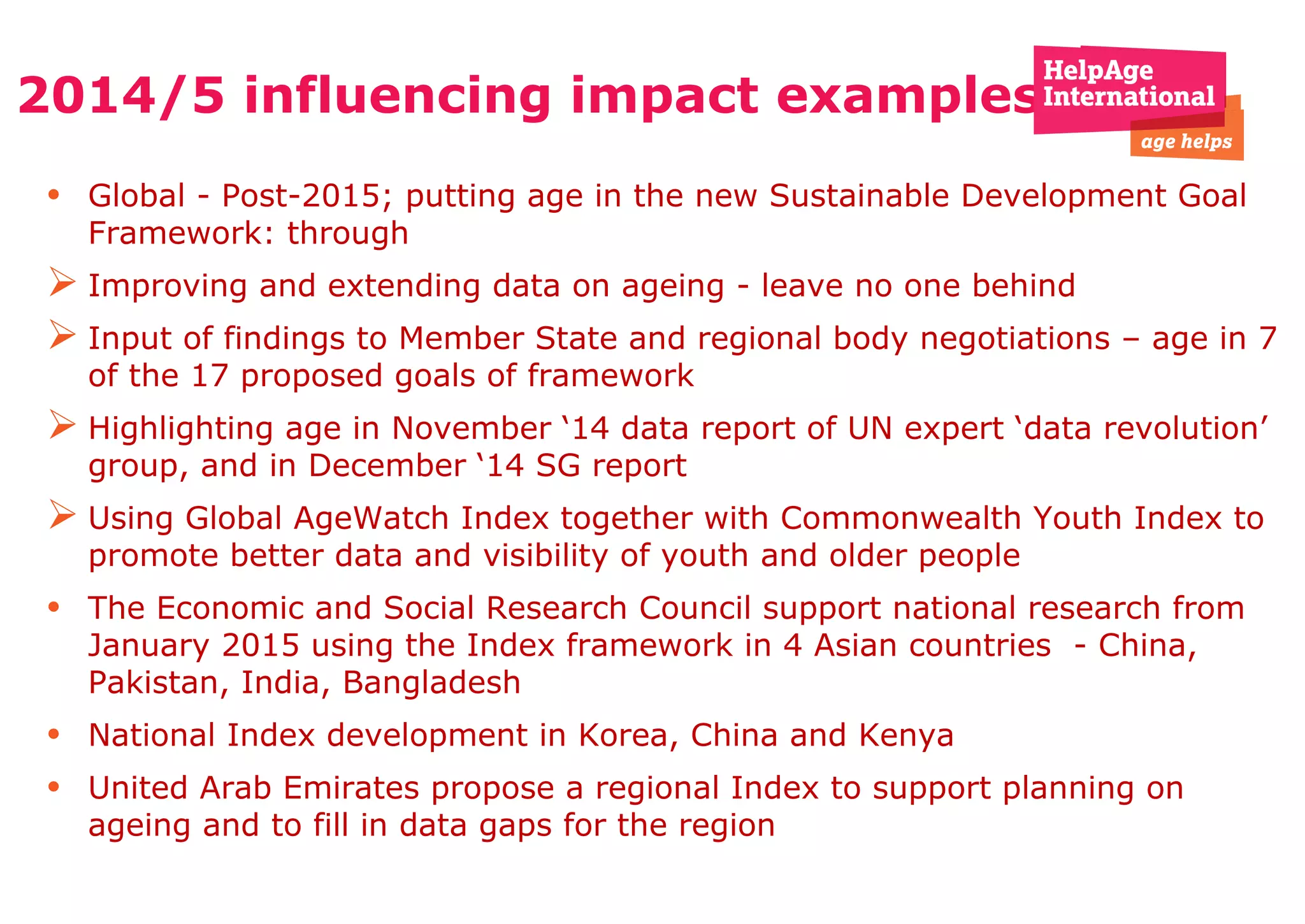 2014/5 influencing impact examples
• Global - Post-2015; putting age in the new Sustainable Development Goal
Framework: through
 Improving and extending data on ageing - leave no one behind
 Input of findings to Member State and regional body negotiations – age in 7
of the 17 proposed goals of framework
 Highlighting age in November ‘14 data report of UN expert ‘data revolution’
group, and in December ‘14 SG report
 Using Global AgeWatch Index together with Commonwealth Youth Index to
promote better data and visibility of youth and older people
• The Economic and Social Research Council support national research from
January 2015 using the Index framework in 4 Asian countries - China,
Pakistan, India, Bangladesh
• National Index development in Korea, China and Kenya
• United Arab Emirates propose a regional Index to support planning on
ageing and to fill in data gaps for the region
 