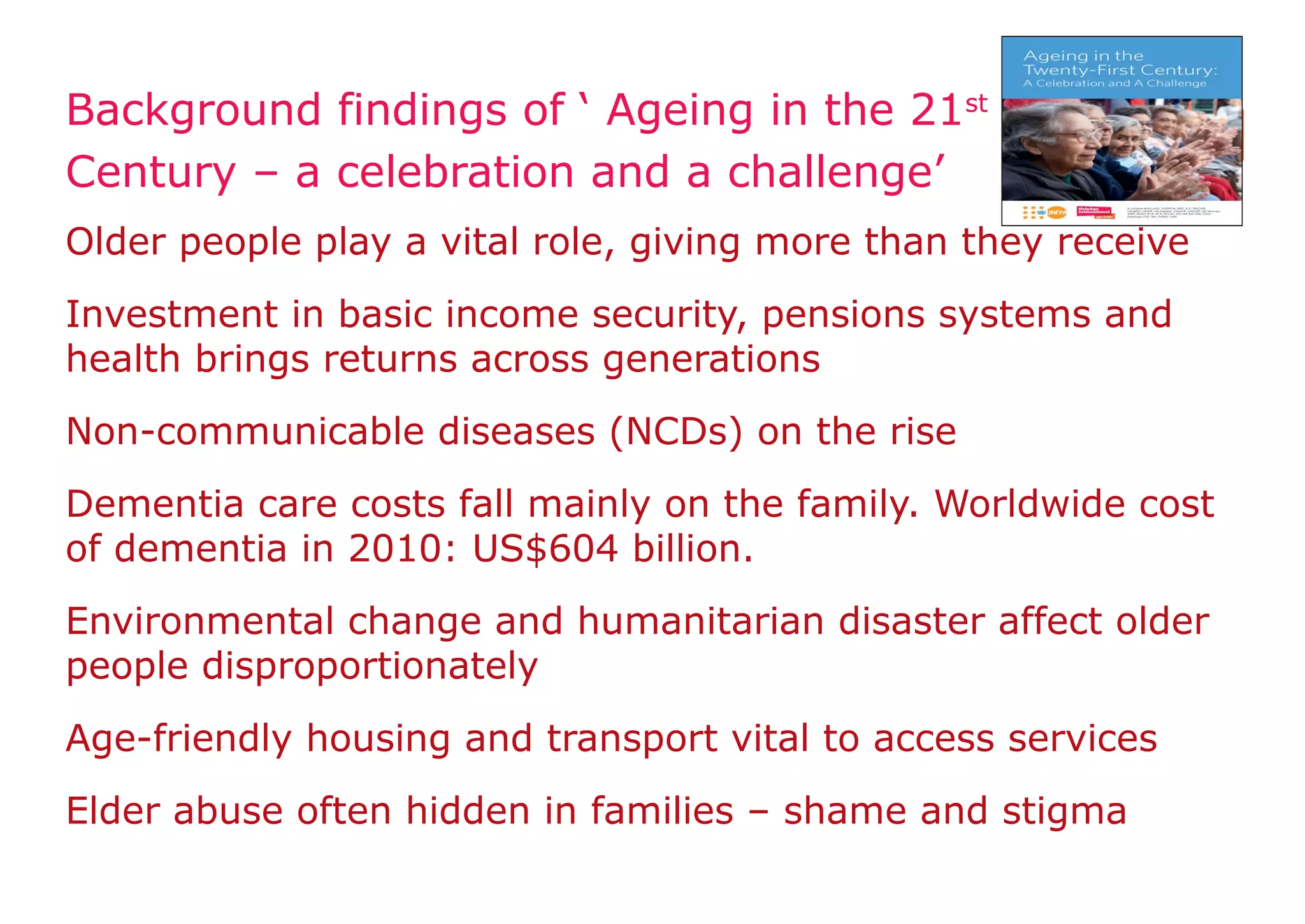 Background findings of ‘ Ageing in the 21st
Century – a celebration and a challenge’
Older people play a vital role, giving more than they receive
Investment in basic income security, pensions systems and
health brings returns across generations
Non-communicable diseases (NCDs) on the rise
Dementia care costs fall mainly on the family. Worldwide cost
of dementia in 2010: US$604 billion.
Environmental change and humanitarian disaster affect older
people disproportionately
Age-friendly housing and transport vital to access services
Elder abuse often hidden in families – shame and stigma
 