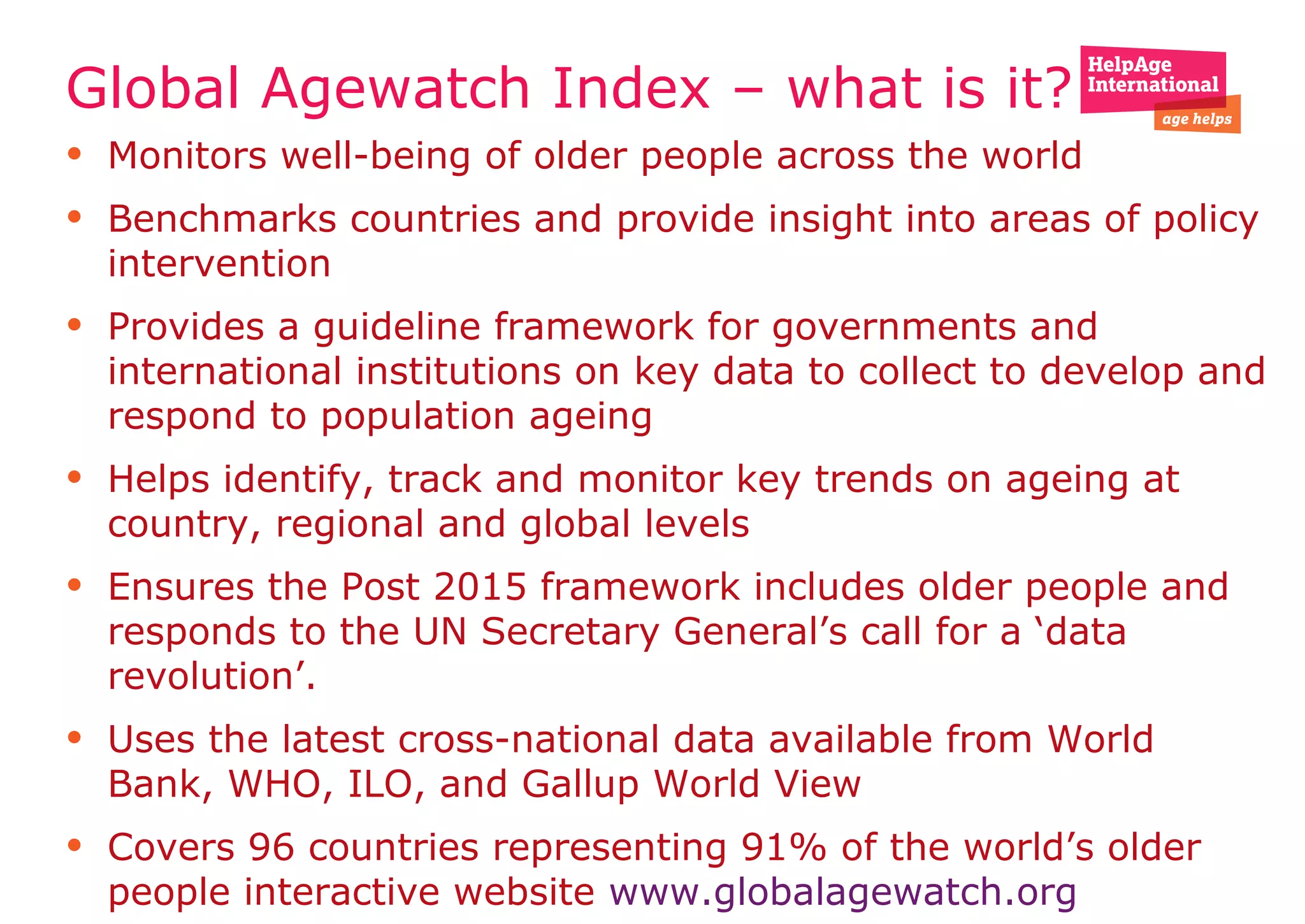 Global Agewatch Index – what is it?
• Monitors well-being of older people across the world
• Benchmarks countries and provide insight into areas of policy
intervention
• Provides a guideline framework for governments and
international institutions on key data to collect to develop and
respond to population ageing
• Helps identify, track and monitor key trends on ageing at
country, regional and global levels
• Ensures the Post 2015 framework includes older people and
responds to the UN Secretary General’s call for a ‘data
revolution’.
• Uses the latest cross-national data available from World
Bank, WHO, ILO, and Gallup World View
• Covers 96 countries representing 91% of the world’s older
people interactive website www.globalagewatch.org
 
