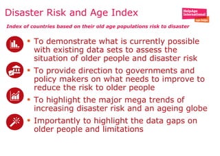 • To demonstrate what is currently possible
with existing data sets to assess the
situation of older people and disaster risk
• To provide direction to governments and
policy makers on what needs to improve to
reduce the risk to older people
• To highlight the major mega trends of
increasing disaster risk and an ageing globe
• Importantly to highlight the data gaps on
older people and limitations
Disaster Risk and Age Index
Index of countries based on their old age populations risk to disaster
 