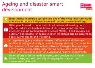 Ageing and disaster smart
development
Investments in pension systems are one of the most important ways
to ensure economic independence and reduce poverty in old age.
Older people need to be included in all actions addressing both
infectious diseases (such as tuberculosis, malaria and diarrheal
diseases) and no communicable diseases (NCDs). Food security and
nutrition appropriate for people in later life should also be ensured to
boost overall health and wellbeing.
An age-friendly physical environment (affordable and disaster-
resilient housing and easily accessible transportation) that promotes
the development and use of innovative technologies to encourage
active ageing is especially important as people grow older and
experience reduced mobility and visual and hearing impairments.
Major efforts must be made to collect and provide much higher
levels of age, sex and disability disaggregated data across
development data sets
 