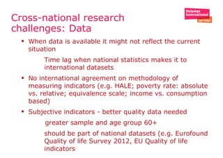 Cross-national research
challenges: Data
• When data is available it might not reflect the current
situation
• Time lag when national statistics makes it to
international datasets
• No international agreement on methodology of
measuring indicators (e.g. HALE; poverty rate: absolute
vs. relative; equivalence scale; income vs. consumption
based)
• Subjective indicators - better quality data needed
greater sample and age group 60+
• should be part of national datasets (e.g. Eurofound
Quality of life Survey 2012, EU Quality of life
indicators
 
