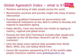 Global Agewatch Index – what is it?
• Monitors well-being of older people across the world
• Benchmarks countries and provide insight into areas of policy
intervention
• Provides a guideline framework for governments and
international institutions on key data to collect to develop and
respond to population ageing
• Helps identify, track and monitor key trends on ageing at
country, regional and global levels
• Ensures the Post 2015 framework includes older people and
responds to the UN Secretary General’s call for a ‘data
revolution’.
• Uses the latest cross-national data available from World
Bank, WHO, ILO, and Gallup World View
• Covers 96 countries representing 91% of the world’s older
people interactive website www.globalagewatch.org
 