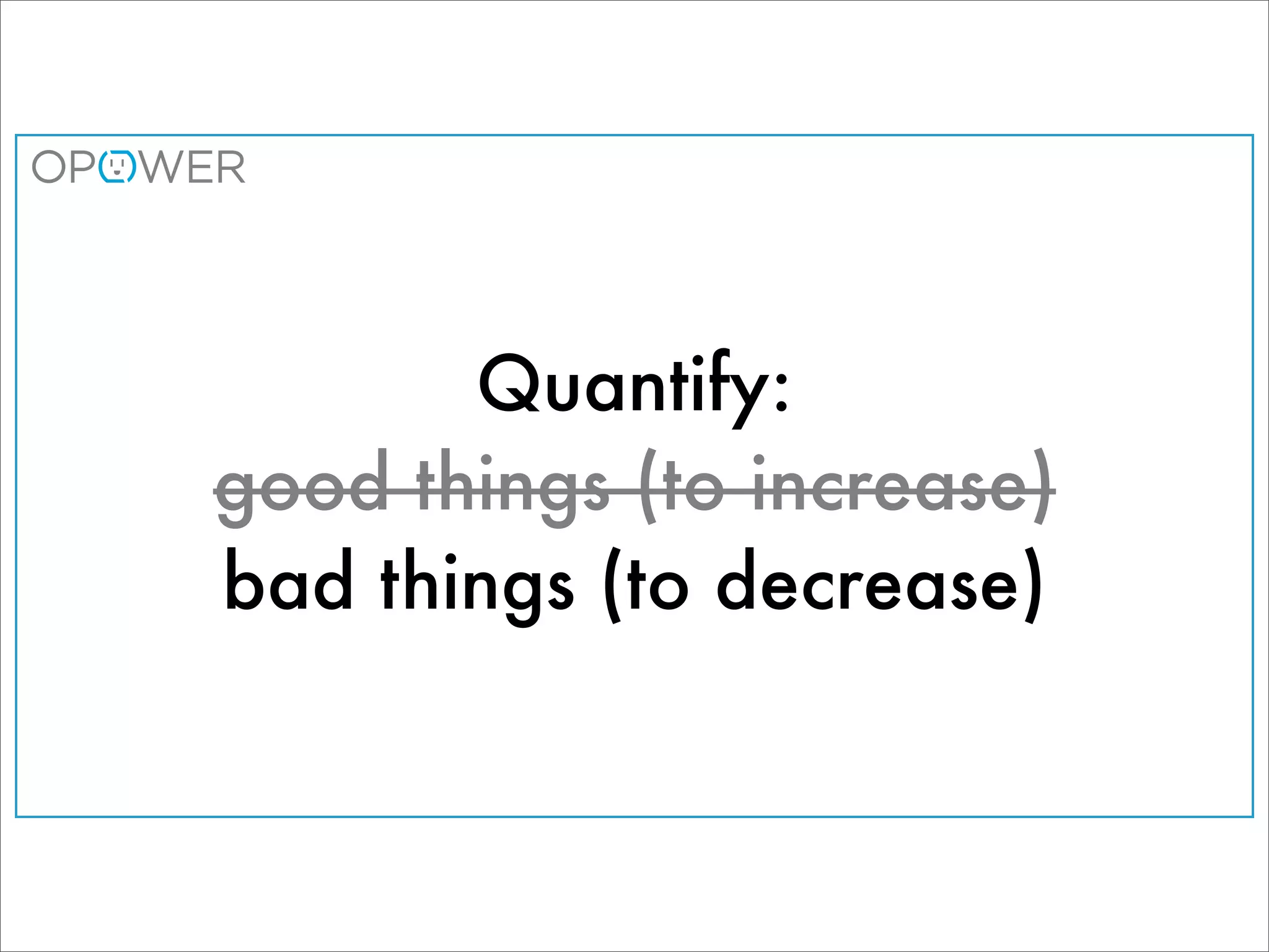 Quantify:
good things (to increase)
bad things (to decrease)
 