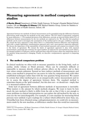Statistical Methods in Medical Research 1999; 8: 135±160




Measuring agreement in method comparison
studies
J Martin Bland Department of Public Health Sciences, St George's Hospital Medical School,
London, UK and Douglas G Altman ICRF Medical Statistics Group, Centre for Statistics in
Medicine, Institute of Health Sciences, Oxford, UK


Agreement between two methods of clinical measurement can be quanti®ed using the differences between
observations made using the two methods on the same subjects. The 95% limits of agreement, estimated
by mean difference Æ 1.96 standard deviation of the differences, provide an interval within which 95% of
differences between measurements by the two methods are expected to lie. We describe how graphical
methods can be used to investigate the assumptions of the method and we also give con®dence intervals.
We extend the basic approach to data where there is a relationship between difference and magnitude,
both with a simple logarithmic transformation approach and a new, more general, regression approach.
We discuss the importance of the repeatability of each method separately and compare an estimate of this
to the limits of agreement. We extend the limits of agreement approach to data with repeated
measurements, proposing new estimates for equal numbers of replicates by each method on each subject,
for unequal numbers of replicates, and for replicated data collected in pairs, where the underlying value of
the quantity being measured is changing. Finally, we describe a nonparametric approach to comparing
methods.


1 The method comparison problem

In clinical medicine we often wish to measure quantities in the living body, such as
cardiac stroke volume or blood pressure. These can be extremely dif®cult or
impossible to measure directly without adverse effects on the subject and so their
true values remain unknown. Instead we have indirect methods of measurement, and
when a new method is proposed we can assess its value by comparison only with other
established techniques rather than with the true quantity being measured. We cannot
be certain that either method gives us an unequivocally correct measurement and we
try to assess the degree of agreement between them. The standard method is
sometimes known as the `gold standard', but this does not ± or should not ± imply that
it is measured without error.
   Some lack of agreement between different methods of measurement is inevitable.
What matters is the amount by which methods disagree. We want to know by how
much the new method is likely to differ from the old, so that if this is not enough to
cause problems in clinical interpretation we can replace the old method by the new, or
even use the two interchangeably. For example, if a new machine for measuring blood
pressure were unlikely to give readings for a subject which differed by more than, say,
10 mmHg from those obtained using a sphygmomanometer, we could rely on measure-
ments made by the new machine, as differences smaller than this would not materially

Address for correspondence: JM Bland, Department of Public Health Sciences, St George's Hospital Medical School,
Cranmer Terrace, London SW17 0RE, UK.



Ó Arnold 1999                                                                            0962-2802(99)SM181RA
 