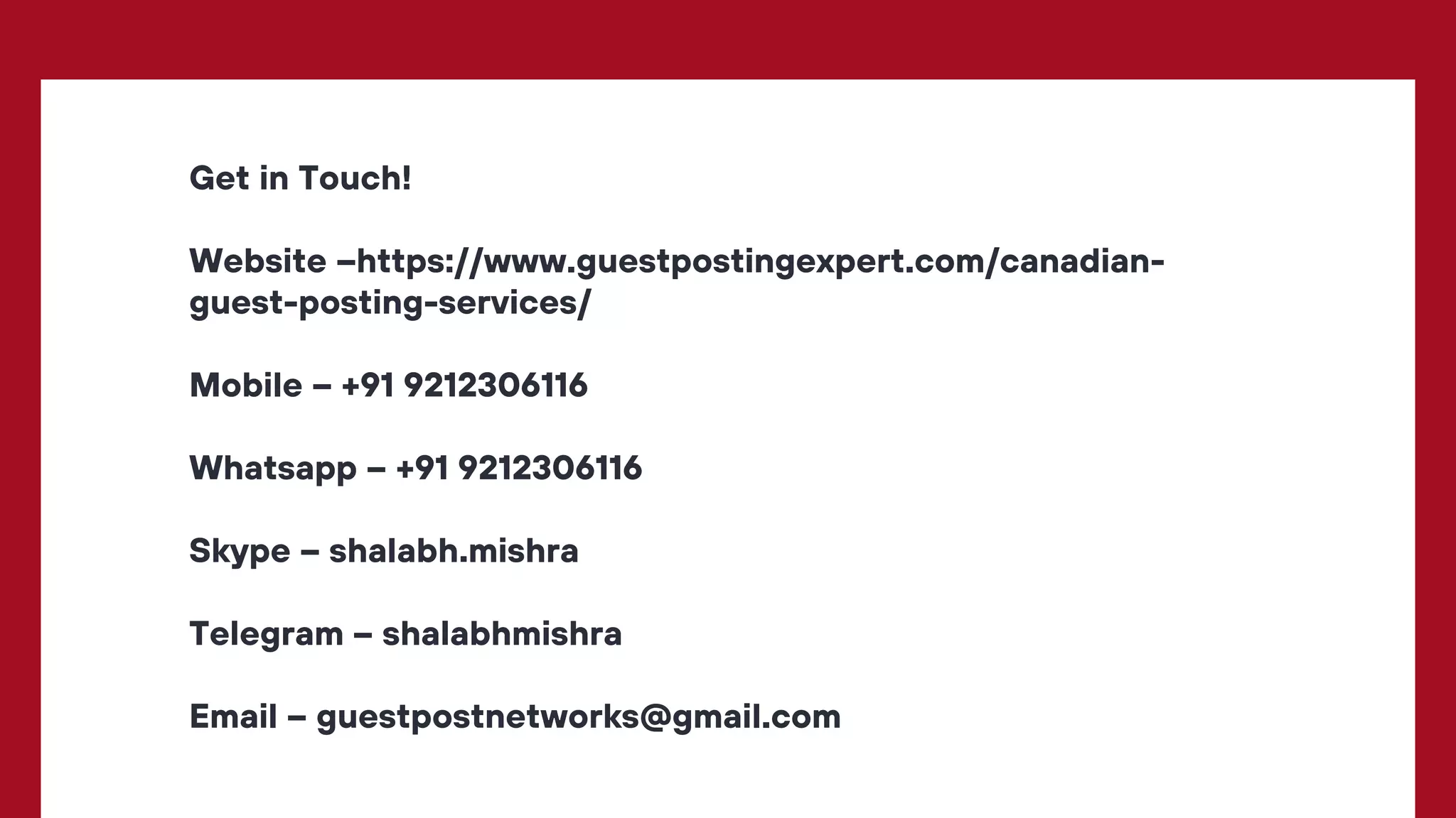 Get in Touch!
Website –https://www.guestpostingexpert.com/canadian-
guest-posting-services/
Mobile – +91 9212306116
Whatsapp – +91 9212306116
Skype – shalabh.mishra
Telegram – shalabhmishra
Email – guestpostnetworks@gmail.com