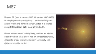 Messier 87 (also known as M87, Virgo A or NGC 4486)
is a supergiant elliptical galaxy. The second brightest
galaxy within ...