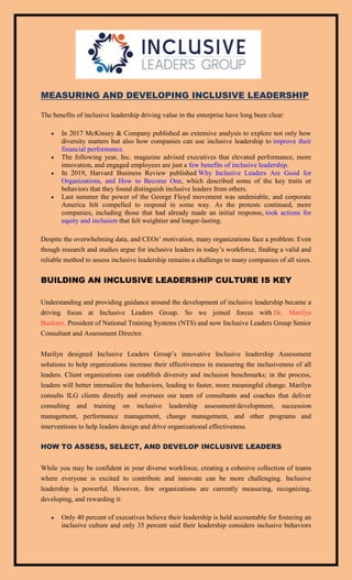 MEASURING AND DEVELOPING INCLUSIVE LEADERSHIP
The benefits of inclusive leadership driving value in the enterprise have long been clear:
 In 2017 McKinsey & Company published an extensive analysis to explore not only how
diversity matters but also how companies can use inclusive leadership to improve their
financial performance.
 The following year, Inc. magazine advised executives that elevated performance, more
innovation, and engaged employees are just a few benefits of inclusive leadership.
 In 2019, Harvard Business Review published Why Inclusive Leaders Are Good for
Organizations, and How to Become One, which described some of the key traits or
behaviors that they found distinguish inclusive leaders from others.
 Last summer the power of the George Floyd movement was undeniable, and corporate
America felt compelled to respond in some way. As the protests continued, more
companies, including those that had already made an initial response, took actions for
equity and inclusion that felt weightier and longer-lasting.
Despite the overwhelming data, and CEOs’ motivation, many organizations face a problem: Even
though research and studies argue for inclusive leaders in today’s workforce, finding a valid and
reliable method to assess inclusive leadership remains a challenge to many companies of all sizes.
BUILDING AN INCLUSIVE LEADERSHIP CULTURE IS KEY
Understanding and providing guidance around the development of inclusive leadership became a
driving focus at Inclusive Leaders Group. So we joined forces with Dr. Marilyn
Buckner, President of National Training Systems (NTS) and now Inclusive Leaders Group Senior
Consultant and Assessment Director.
Marilyn designed Inclusive Leaders Group’s innovative Inclusive leadership Assessment
solutions to help organizations increase their effectiveness in measuring the inclusiveness of all
leaders. Client organizations can establish diversity and inclusion benchmarks; in the process,
leaders will better internalize the behaviors, leading to faster, more meaningful change. Marilyn
consults ILG clients directly and oversees our team of consultants and coaches that deliver
consulting and training on inclusive leadership assessment/development, succession
management, performance management, change management, and other programs and
interventions to help leaders design and drive organizational effectiveness.
HOW TO ASSESS, SELECT, AND DEVELOP INCLUSIVE LEADERS
While you may be confident in your diverse workforce, creating a cohesive collection of teams
where everyone is excited to contribute and innovate can be more challenging. Inclusive
leadership is powerful. However, few organizations are currently measuring, recognizing,
developing, and rewarding it:
 Only 40 percent of executives believe their leadership is held accountable for fostering an
inclusive culture and only 35 percent said their leadership considers inclusive behaviors
 