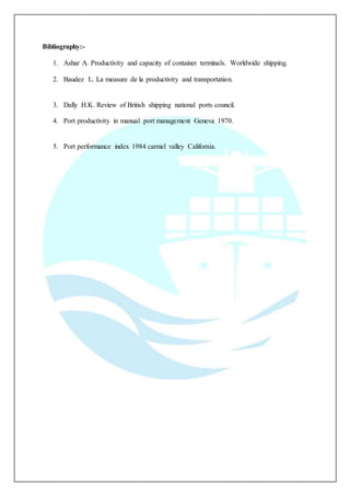 Bibliography:-
1. Ashar A. Productivity and capacity of container terminals. Worldwide shipping.
2. Baudez L. La measure de la productivity and transportation.
3. Dally H.K. Review of British shipping national ports council.
4. Port productivity in manual port management Geneva 1970.
5. Port performance index 1984 carmel valley California.
 