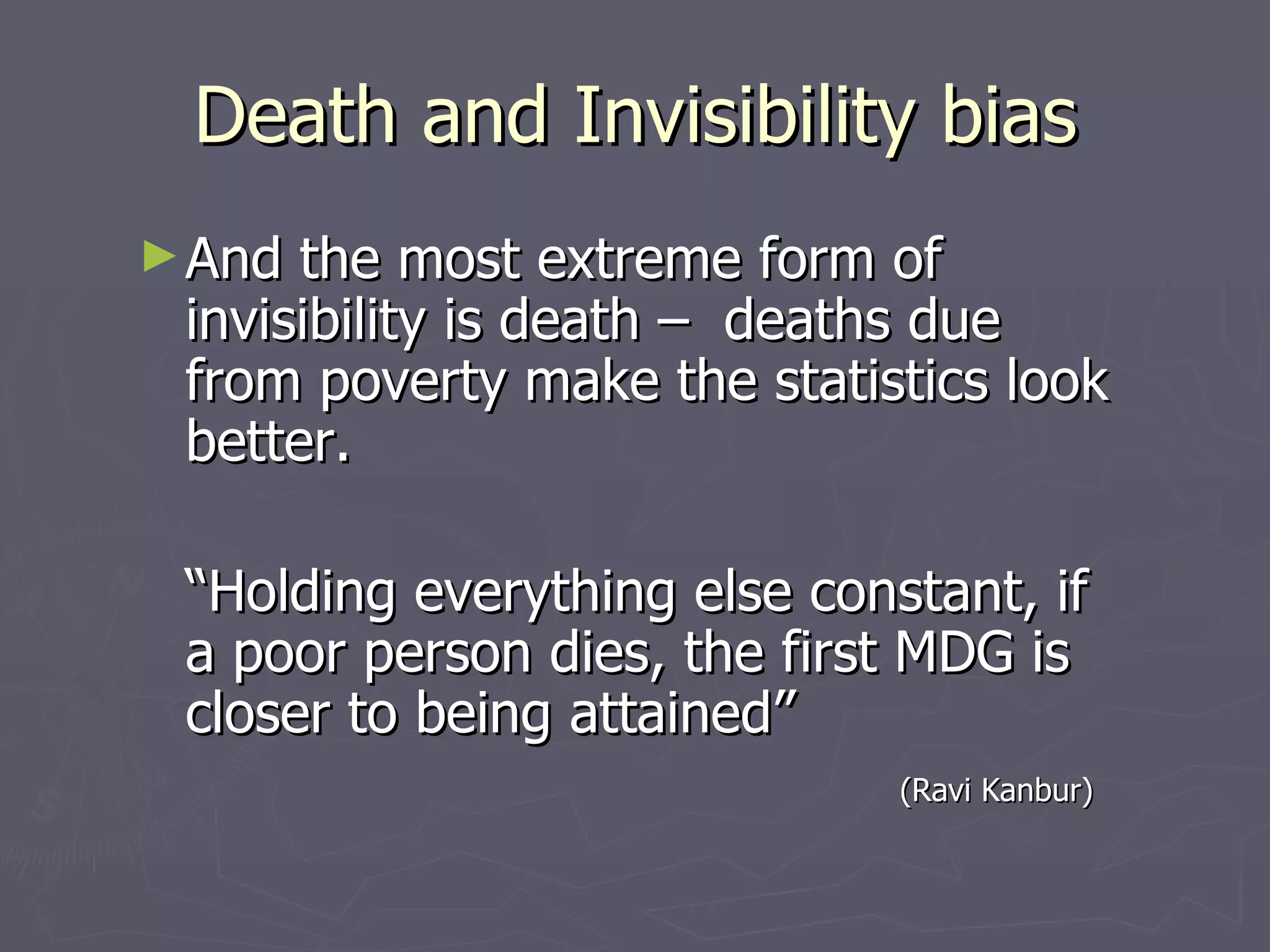 Death and Invisibility bias
► And the most extreme form of
 invisibility is death – deaths due
 from poverty make the statistics look
 better.

 “Holding everything else constant, if
 a poor person dies, the first MDG is
 closer to being attained”
                              (Ravi Kanbur)
 