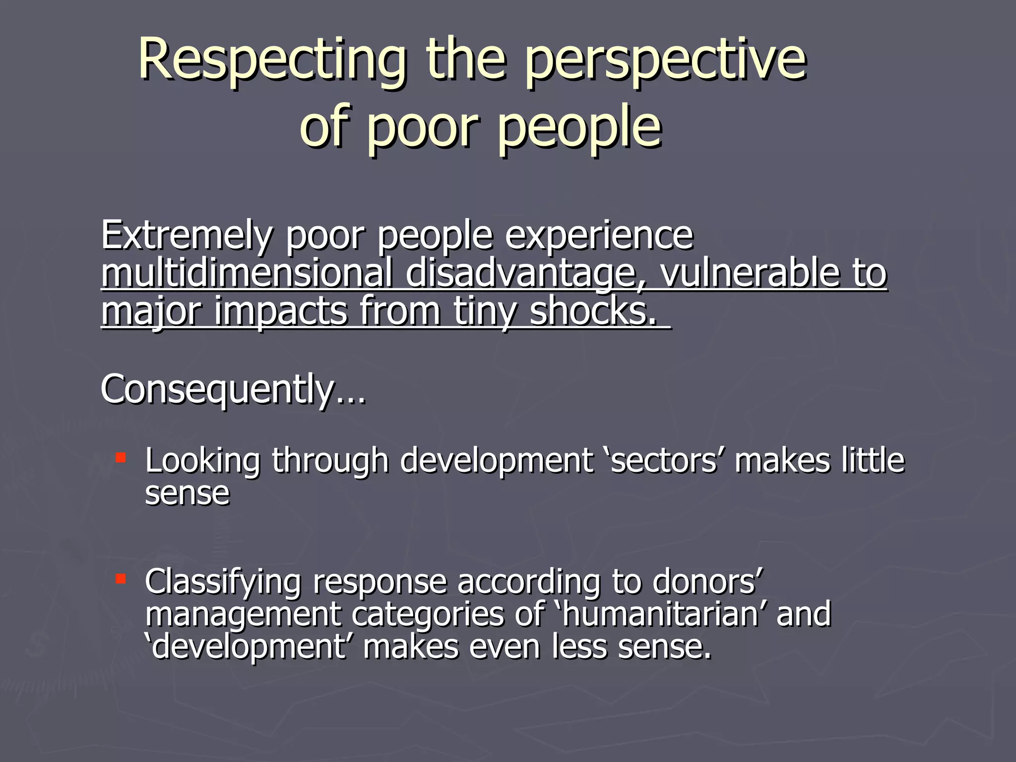 Respecting the perspective
       of poor people
Extremely poor people experience
multidimensional disadvantage, vulnerable to
major impacts from tiny shocks.
Consequently…
 Looking through development ‘sectors’ makes little
  sense

 Classifying response according to donors’
  management categories of ‘humanitarian’ and
  ‘development’ makes even less sense.
 