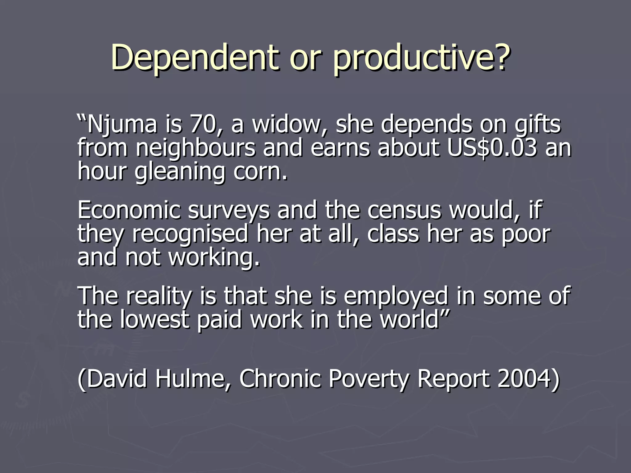 Dependent or productive?
“Njuma is 70, a widow, she depends on gifts
from neighbours and earns about US$0.03 an
hour gleaning corn.
Economic surveys and the census would, if
they recognised her at all, class her as poor
and not working.
The reality is that she is employed in some of
the lowest paid work in the world”

(David Hulme, Chronic Poverty Report 2004)
 
