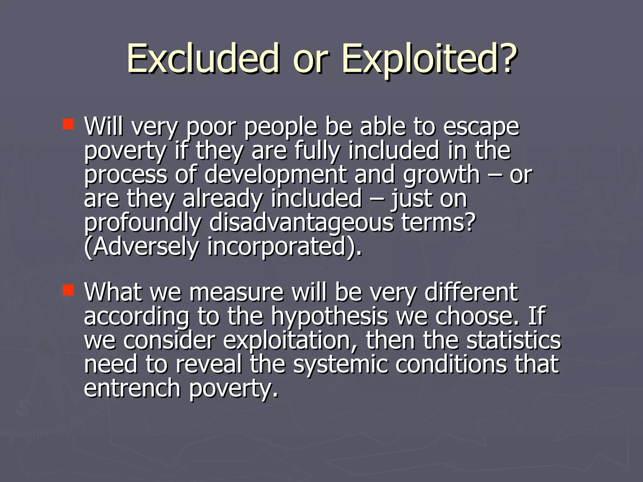 Excluded or Exploited?
 Will very poor people be able to escape
  poverty if they are fully included in the
  process of development and growth – or
  are they already included – just on
  profoundly disadvantageous terms?
  (Adversely incorporated).
 What we measure will be very different
  according to the hypothesis we choose. If
  we consider exploitation, then the statistics
  need to reveal the systemic conditions that
  entrench poverty.
 