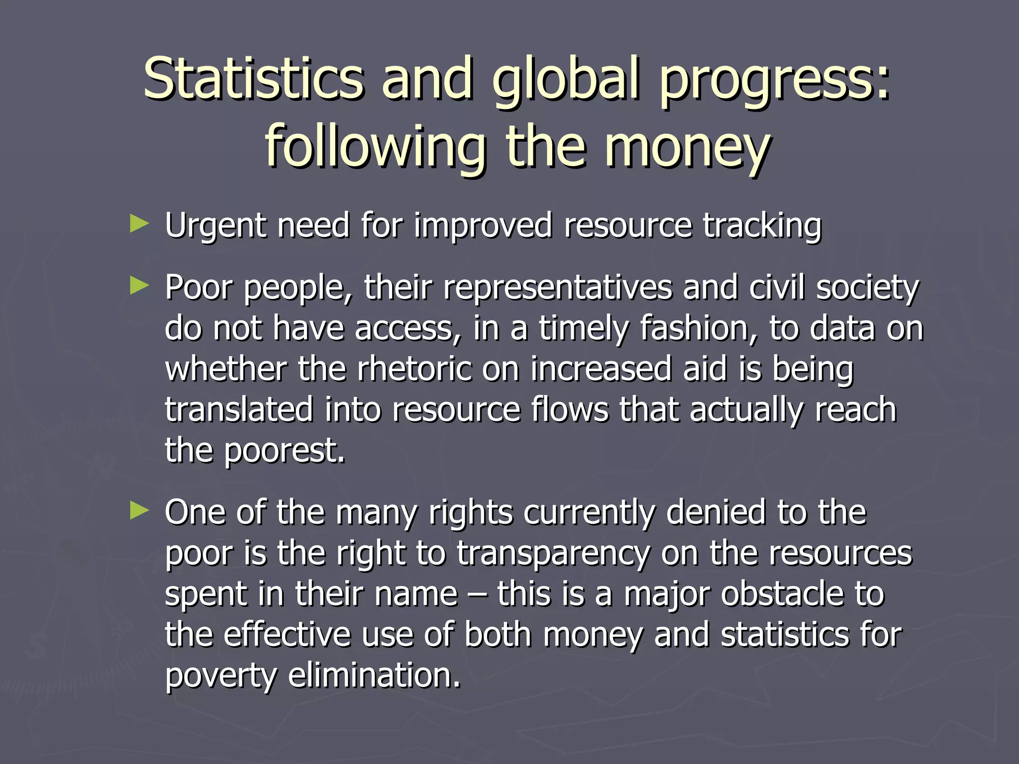 Statistics and global progress:
     following the money
►   Urgent need for improved resource tracking
►   Poor people, their representatives and civil society
    do not have access, in a timely fashion, to data on
    whether the rhetoric on increased aid is being
    translated into resource flows that actually reach
    the poorest.
►   One of the many rights currently denied to the
    poor is the right to transparency on the resources
    spent in their name – this is a major obstacle to
    the effective use of both money and statistics for
    poverty elimination.
 