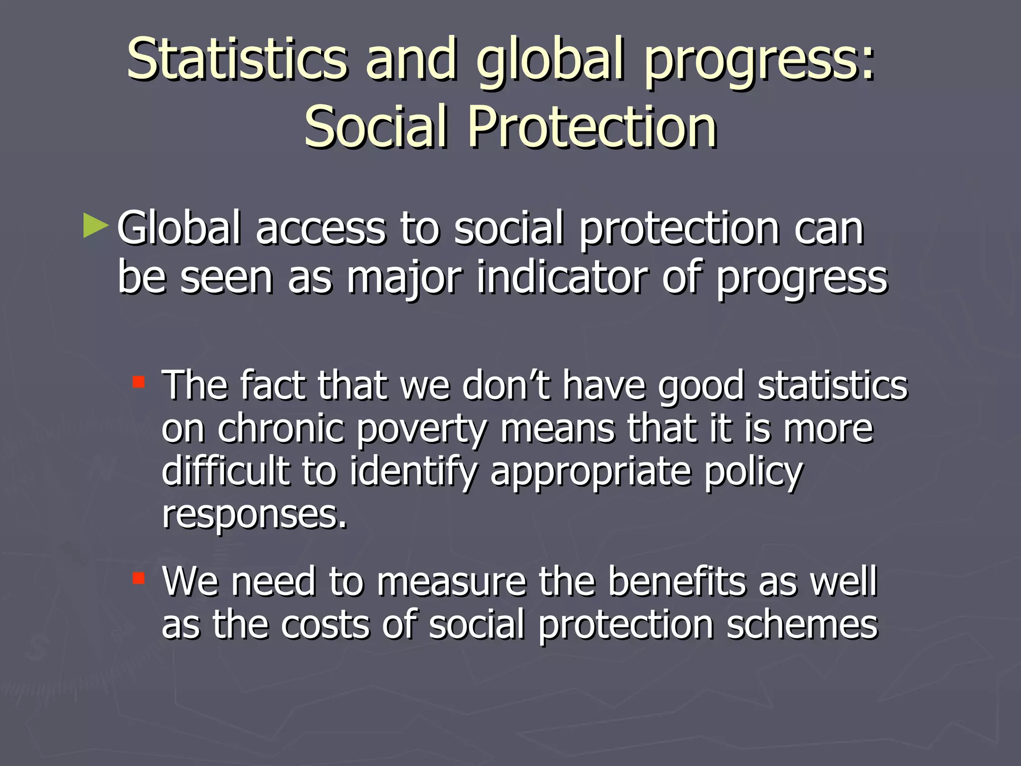 Statistics and global progress:
          Social Protection
► Global
       access to social protection can
 be seen as major indicator of progress

   The fact that we don’t have good statistics
    on chronic poverty means that it is more
    difficult to identify appropriate policy
    responses.
   We need to measure the benefits as well
    as the costs of social protection schemes
 