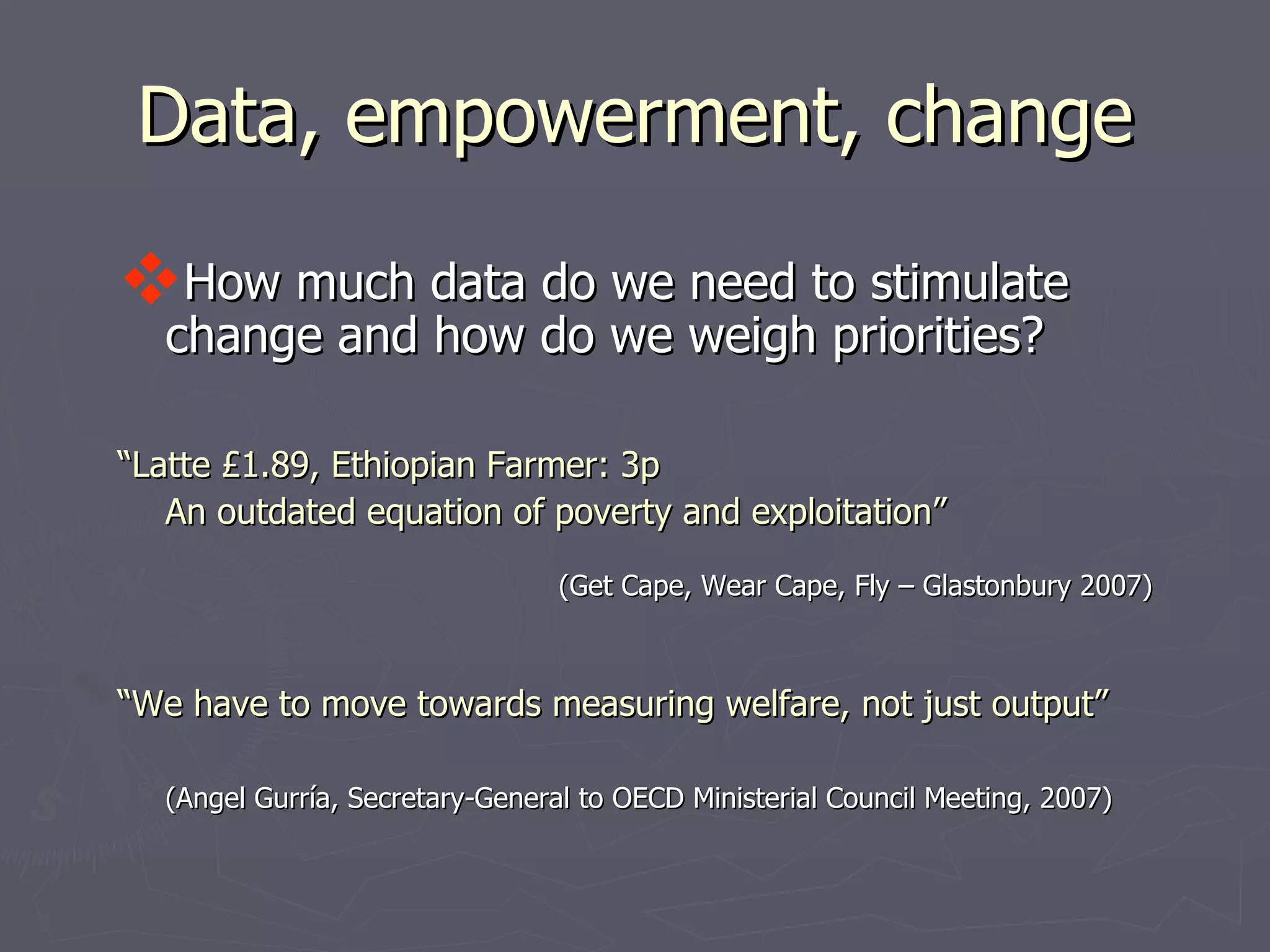 Data, empowerment, change

How much data do we need to stimulate
  change and how do we weigh priorities?

“Latte £1.89, Ethiopian Farmer: 3p
   An outdated equation of poverty and exploitation”

                                 (Get Cape, Wear Cape, Fly – Glastonbury 2007)



“We have to move towards measuring welfare, not just output”

  (Angel Gurría, Secretary-General to OECD Ministerial Council Meeting, 2007)
 