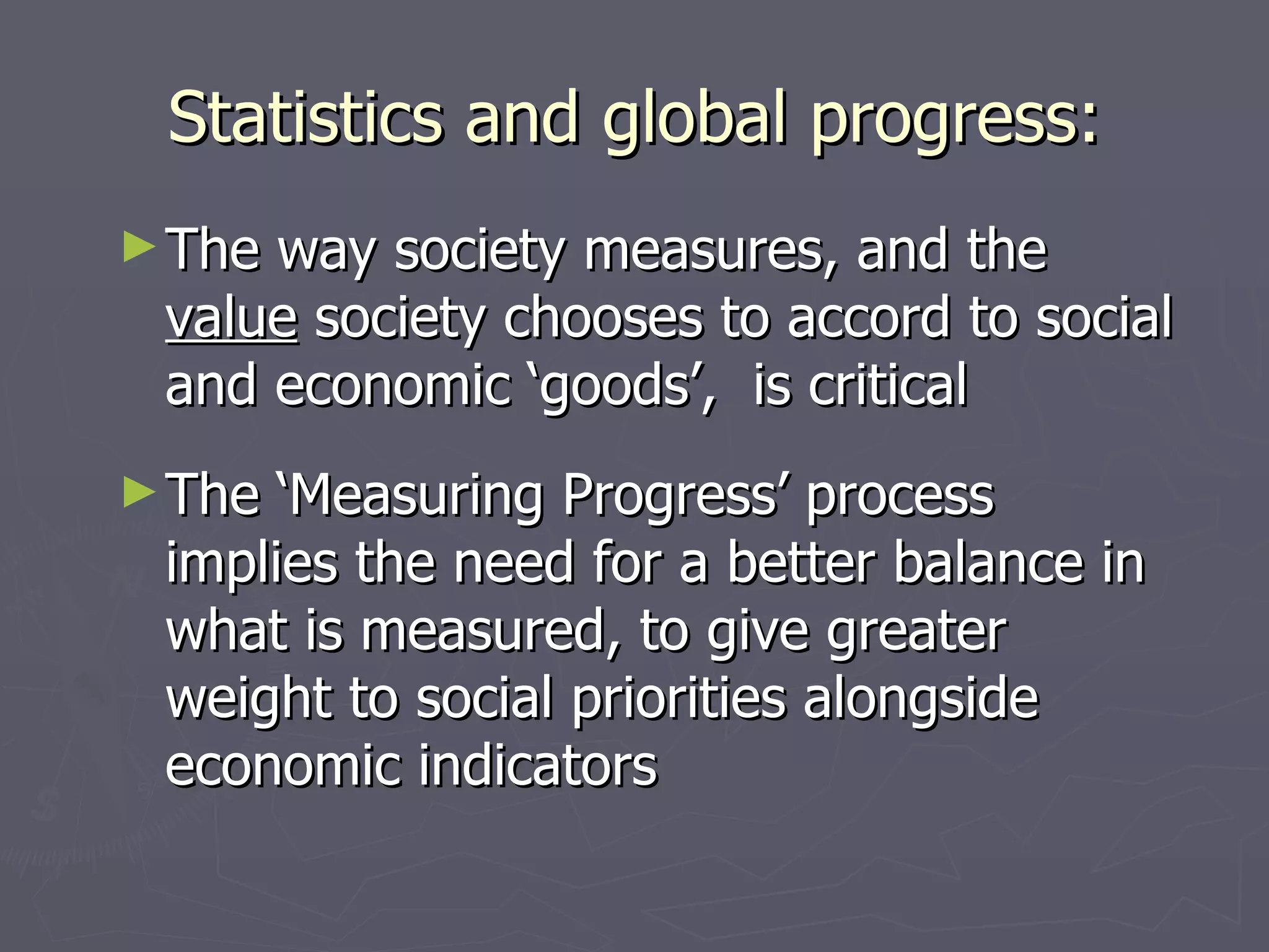 Statistics and global progress:
► Theway society measures, and the
 value society chooses to accord to social
 and economic ‘goods’, is critical
► The ‘Measuring Progress’ process
 implies the need for a better balance in
 what is measured, to give greater
 weight to social priorities alongside
 economic indicators
 