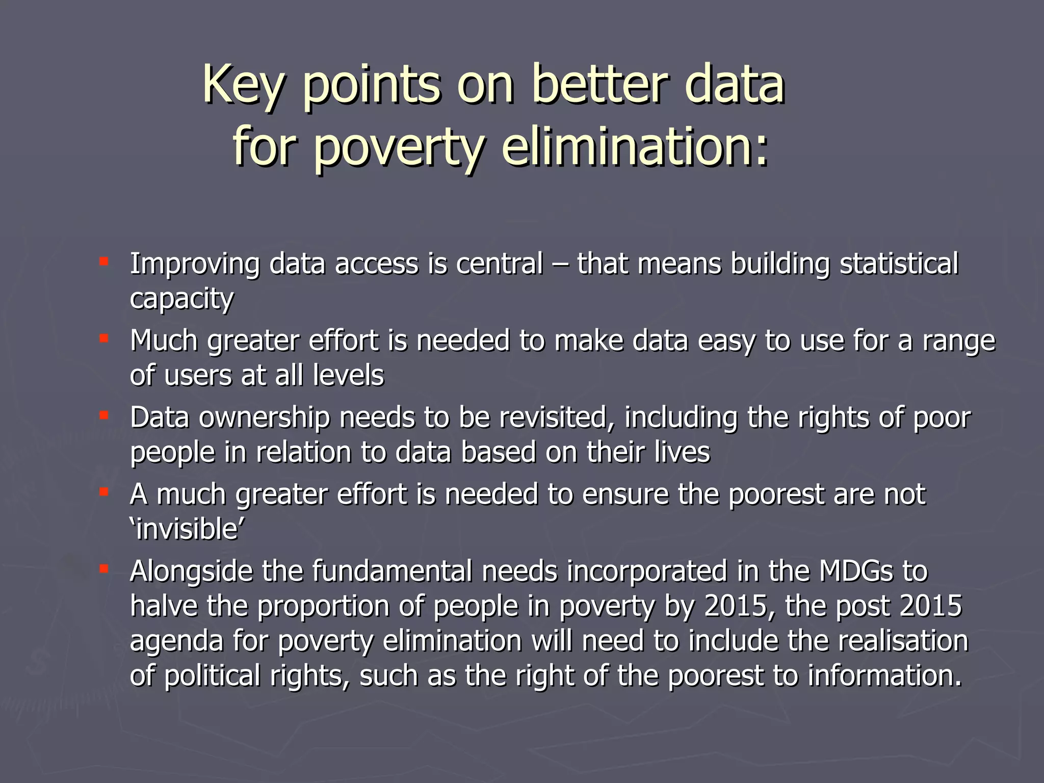 Key points on better data
         for poverty elimination:

 Improving data access is central – that means building statistical
  capacity
 Much greater effort is needed to make data easy to use for a range
  of users at all levels
 Data ownership needs to be revisited, including the rights of poor
  people in relation to data based on their lives
 A much greater effort is needed to ensure the poorest are not
  ‘invisible’
 Alongside the fundamental needs incorporated in the MDGs to
  halve the proportion of people in poverty by 2015, the post 2015
  agenda for poverty elimination will need to include the realisation
  of political rights, such as the right of the poorest to information.
 