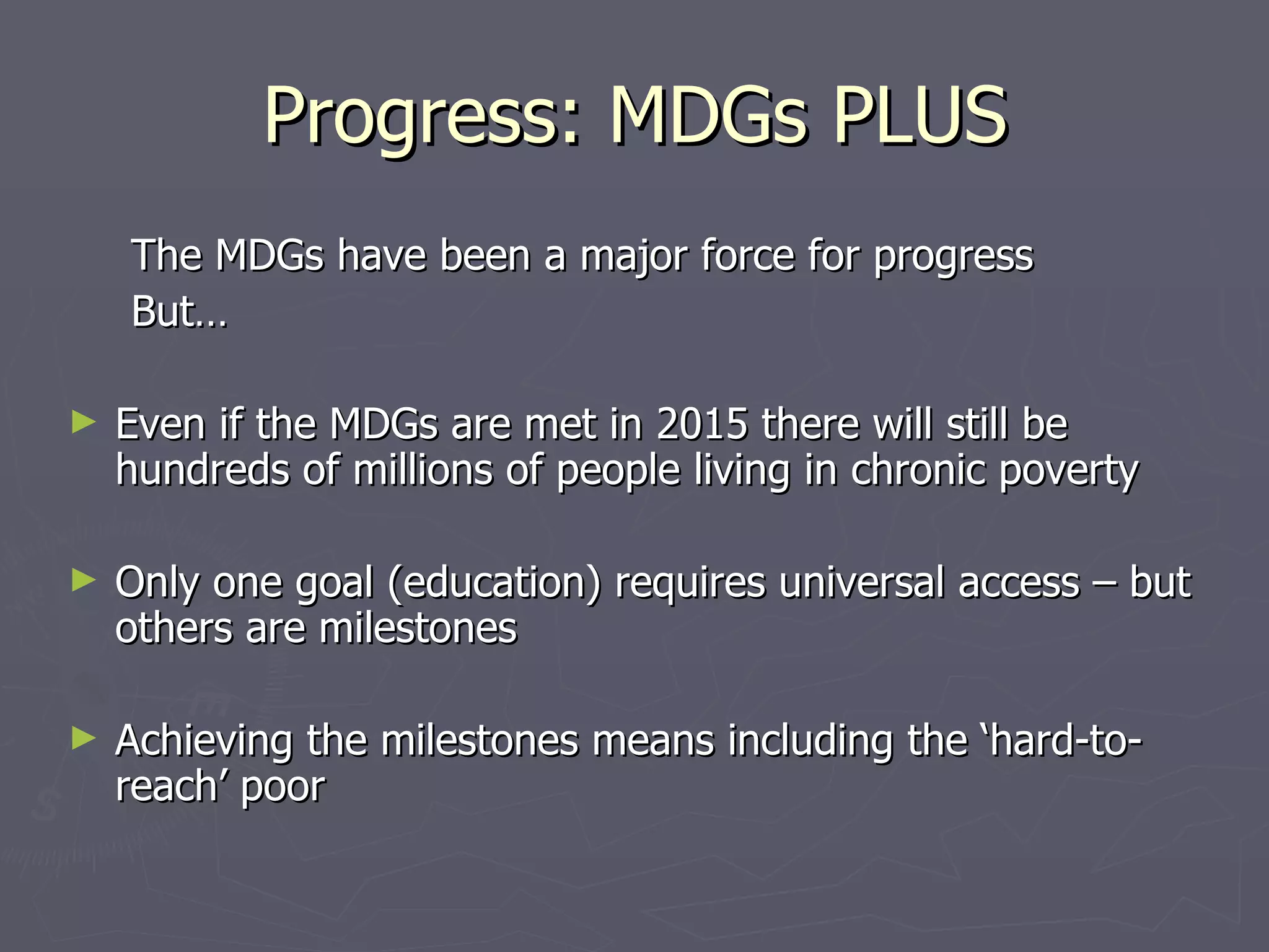 Progress: MDGs PLUS
    The MDGs have been a major force for progress
    But…

►   Even if the MDGs are met in 2015 there will still be
    hundreds of millions of people living in chronic poverty

►   Only one goal (education) requires universal access – but
    others are milestones

►   Achieving the milestones means including the ‘hard-to-
    reach’ poor
 