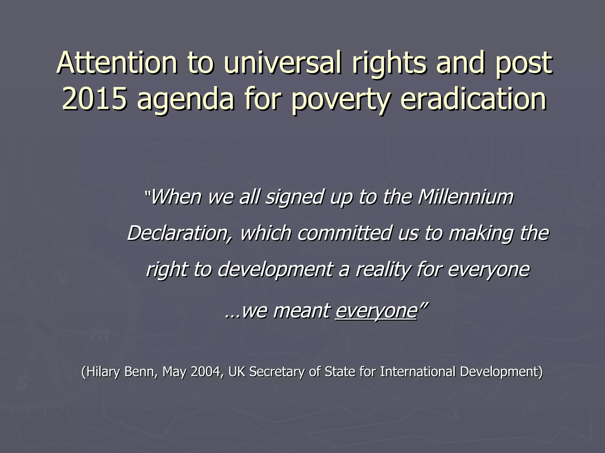 Attention to universal rights and post
2015 agenda for poverty eradication


           “When we all signed up to the Millennium

        Declaration, which committed us to making the
           right to development a reality for everyone
                        …we meant everyone”

 (Hilary Benn, May 2004, UK Secretary of State for International Development)
 