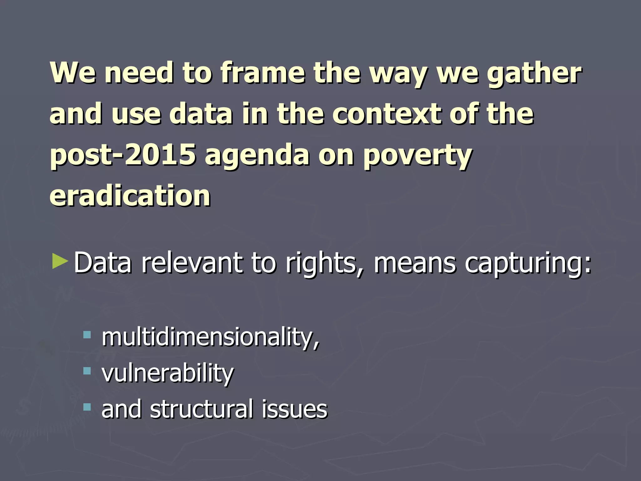 We need to frame the way we gather
and use data in the context of the
post-2015 agenda on poverty
eradication

► Data   relevant to rights, means capturing:

     multidimensionality,
     vulnerability
     and structural issues
 