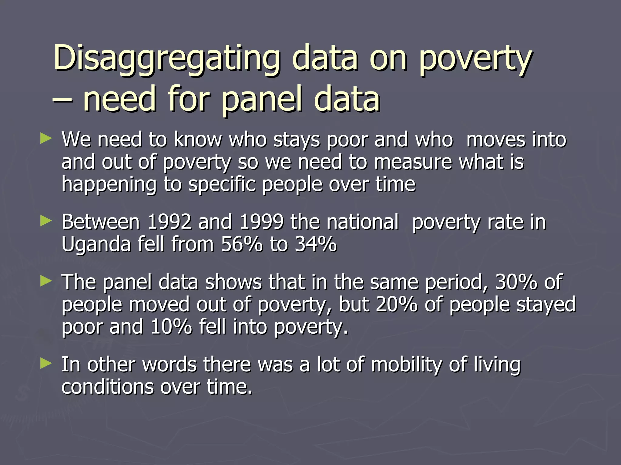Disaggregating data on poverty
– need for panel data
►   We need to know who stays poor and who moves into
    and out of poverty so we need to measure what is
    happening to specific people over time
►   Between 1992 and 1999 the national poverty rate in
    Uganda fell from 56% to 34%
►   The panel data shows that in the same period, 30% of
    people moved out of poverty, but 20% of people stayed
    poor and 10% fell into poverty.
►   In other words there was a lot of mobility of living
    conditions over time.
 