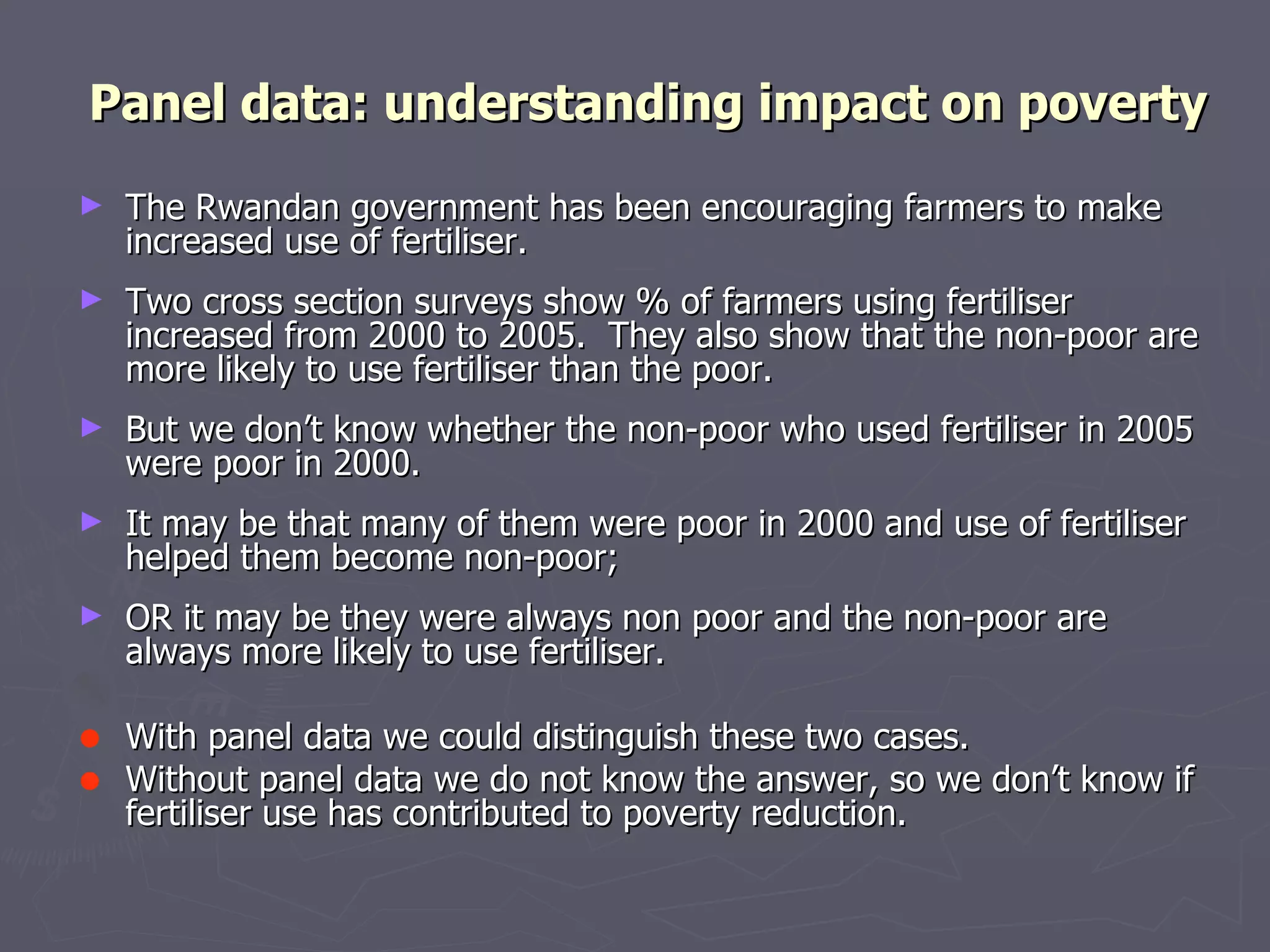 Panel data: understanding impact on poverty
►   The Rwandan government has been encouraging farmers to make
    increased use of fertiliser.
►   Two cross section surveys show % of farmers using fertiliser
    increased from 2000 to 2005. They also show that the non-poor are
    more likely to use fertiliser than the poor.
►   But we don’t know whether the non-poor who used fertiliser in 2005
    were poor in 2000.
►   It may be that many of them were poor in 2000 and use of fertiliser
    helped them become non-poor;
►   OR it may be they were always non poor and the non-poor are
    always more likely to use fertiliser.

•   With panel data we could distinguish these two cases.
•   Without panel data we do not know the answer, so we don’t know if
    fertiliser use has contributed to poverty reduction.
 