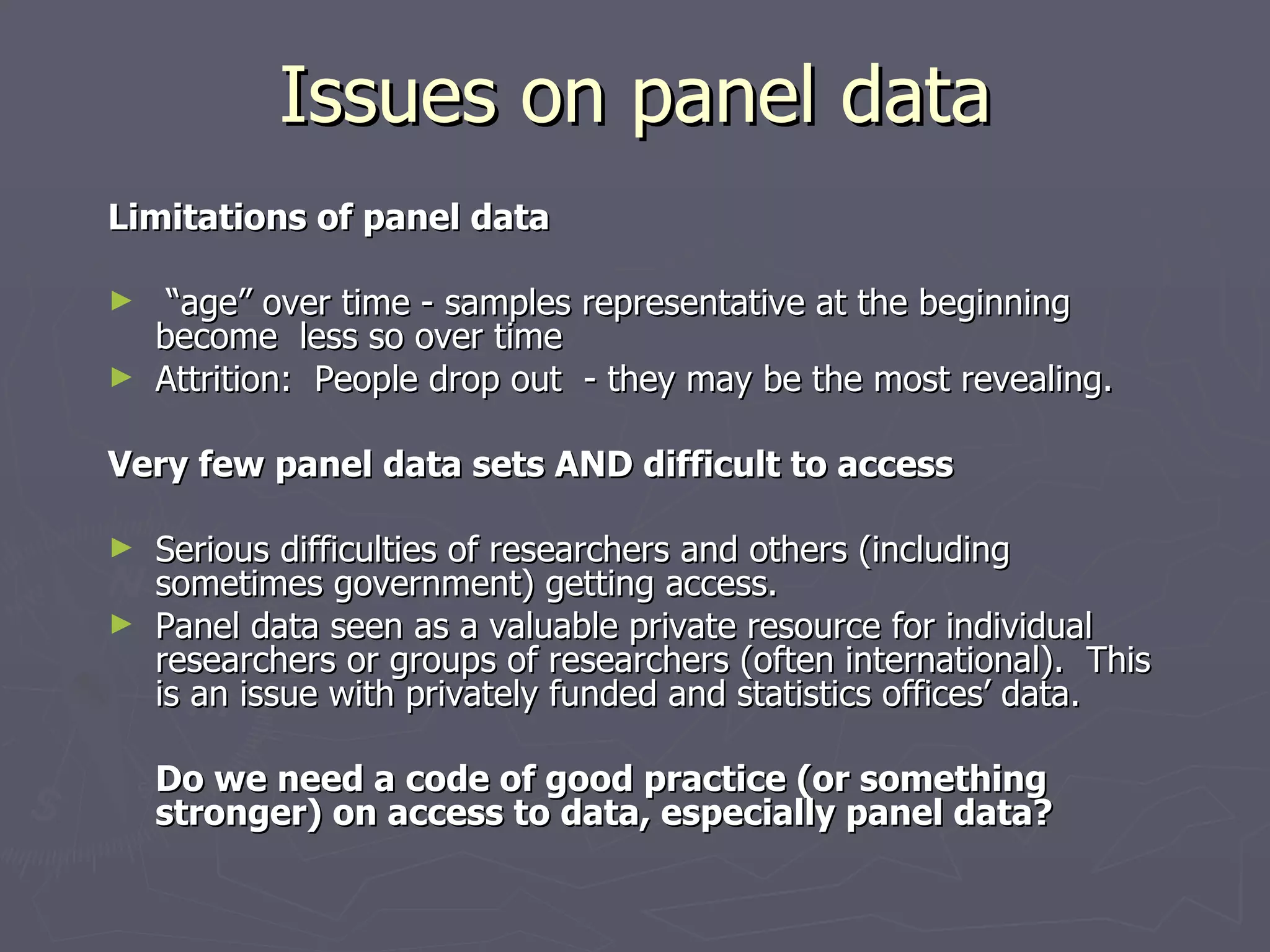 Issues on panel data
Limitations of panel data

►  “age” over time - samples representative at the beginning
  become less so over time
► Attrition: People drop out - they may be the most revealing.


Very few panel data sets AND difficult to access

► Serious difficulties of researchers and others (including
  sometimes government) getting access.
► Panel data seen as a valuable private resource for individual
  researchers or groups of researchers (often international). This
  is an issue with privately funded and statistics offices’ data.

    Do we need a code of good practice (or something
    stronger) on access to data, especially panel data?
 