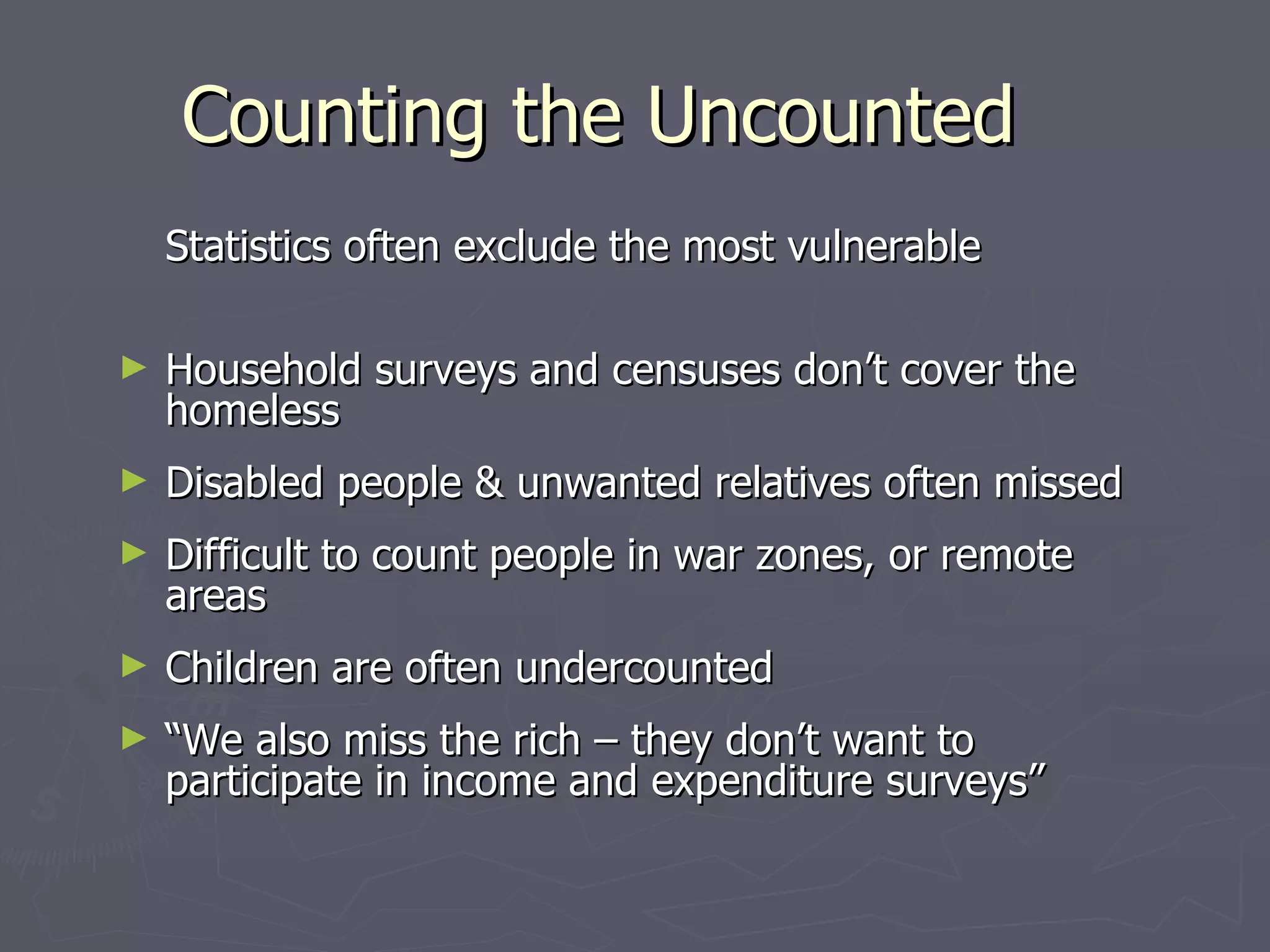 Counting the Uncounted
    Statistics often exclude the most vulnerable

►   Household surveys and censuses don’t cover the
    homeless
►   Disabled people & unwanted relatives often missed
►   Difficult to count people in war zones, or remote
    areas
►   Children are often undercounted
►   “We also miss the rich – they don’t want to
    participate in income and expenditure surveys”
 