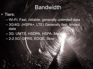 Bandwidth 
• Tiers: 
– Wi-Fi: Fast, reliable, generally unlimited data 
– 3G/4G: (HSPA+, LTE) Generally fast, limited 
data 
– 3G: UMTS, HSDPA, HSPA: Medium 
– 2-2.5G: GPRS, EDGE: Slow 
© 2014 AT&T Intellectual Property. All rights reserved. AT&T and the AT&T logo are trademarks of AT&T Intellectual Property. 
 