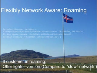 Flexibly Network Aware: Roaming 
TelephonyManager teleMan = 
(TelephonyManager)getSystemService(Context.TELEPHONY_SERVICE); 
String operatorname =teleMan.getNetworkOperatorName(); 
boolean roaming = teleMan.isNetworkRoaming(); 
If customer is roaming: 
Offer lighter version.(Compare to “slow” network.) 
© 2014 AT&T Intellectual Property. All rights reserved. AT&T and the AT&T logo are trademarks of AT&T Intellectual Property. 
 